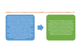 Frameworks and libraries play a crucial role in full-
stack development by providing pre-written code
and tools to streamline the development process.
On the front-end, popular frameworks and libraries
include React.js, Angular, and Vue.js for building
interactive user interfaces. These frameworks offer
features like component-based architecture, state
management, and routing to enhance the
development experience. For back-end
development, developers often rely on frameworks
such as Express.js for Node.js, Django for Python,
Ruby on Rails for Ruby, Spring for Java, or Laravel for
PHP. These frameworks provide essential
functionality such as routing, middleware support,
database integration, and authentication, enabling
developers to build robust and scalable web
applications efficiently.
Additionally, full-stack developers may also work
with databases such as MySQL, PostgreSQL,
MongoDB, or SQLite for storing and retrieving data.
Knowledge of version control systems like Git and
deployment tools such as Docker and Kubernetes is
also essential for managing code and deploying
applications to production environments. Overall,
full-stack development requires a diverse skill set
and proficiency in a range of technologies,
languages, frameworks, and libraries to create
modern and feature-rich web applications.
 