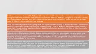 Database Management Systems (DBMS): Backend developers work with various database management systems to store and
manage data efficiently. Commonly used DBMSs include relational databases like MySQL, PostgreSQL, and SQLite, as well as
NoSQL databases like MongoDB, Redis, and Cassandra. These systems offer different data models and querying languages
suited for different types of applications and use cases.
ORMs and ODMs: Object-Relational Mapping (ORM) and Object-Document Mapping (ODM) libraries abstract the interaction
between the application code and the underlying database, making it easier to work with relational and NoSQL databases,
respectively. Examples include Sequelize for Node.js, SQLAlchemy for Python, ActiveRecord for Ruby on Rails, Hibernate for
Java, and Eloquent for Laravel.
Authentication and Authorization Libraries: Backend developers implement user authentication and authorization using
libraries that provide features such as user management, session handling, and role-based access control. Libraries like
Passport.js (Node.js), Django Authentication (Python), Devise (Ruby on Rails), Spring Security (Java), and Laravel Passport
(PHP) are commonly used for this purpose.
API Development Tools: APIs (Application Programming Interfaces) are essential for enabling communication between
different components of web applications and integrating with external services. Backend developers use tools like Express.js
(Node.js), Django REST Framework (Python), Ruby on Rails API (Ruby), Spring Boot (Java), and Laravel API (PHP) to build
robust and scalable APIs that expose endpoints for data retrieval, manipulation, and interaction.
 