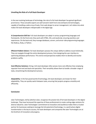 Unveiling the Role of a Full Stack Developer
In the ever-evolving landscape of technology, the role of a full stack developer has gained significant
prominence. These versatile experts are well-versed in both front-end and back-end technologies,
capable of handling a wide array of tasks, from web design to server management. Let's delve into what
makes full stack developers indispensable in the digital age.
A Comprehensive Skill Set: Full stack developers are adept in various programming languages and
frameworks. On the front-end, they work with HTML, CSS, and JavaScript, ensuring seamless user
experiences. On the back-end, they manage databases, servers, and server-side programming languages
like Node.js, Ruby, or Python.
Efficient Problem Solvers: Full stack developers possess the unique ability to address issues holistically.
They can navigate through the entire development process, from designing the user interface to
optimizing database performance. This end-to-end perspective enables them to identify and resolve
problems swiftly.
Cost-Effective Solutions: Hiring a full stack developer often proves more cost-effective than employing
separate front-end and back-end specialists. Their versatility allows them to handle a broader range of
tasks, streamlining the development process.
Adaptability: In the fast-paced world of technology, full stack developers are known for their
adaptability. They can quickly switch between tasks, ensuring that projects progress smoothly and
efficiently.
Conclusion
Jalan Technologies, led by Jaikishan Jalan, recognizes the pivotal role of full stack developers in the digital
landscape. They have harnessed the expertise of these professionals to create cutting-edge solutions for
diverse industries. Jalan Technologies' commitment to innovation and excellence makes them a trusted
partner for businesses seeking to leverage the full potential of technology. In a world where digital
transformation is the key to success, full stack developers and companies like Jalan Technologies are at
the forefront of innovation and progress.
 