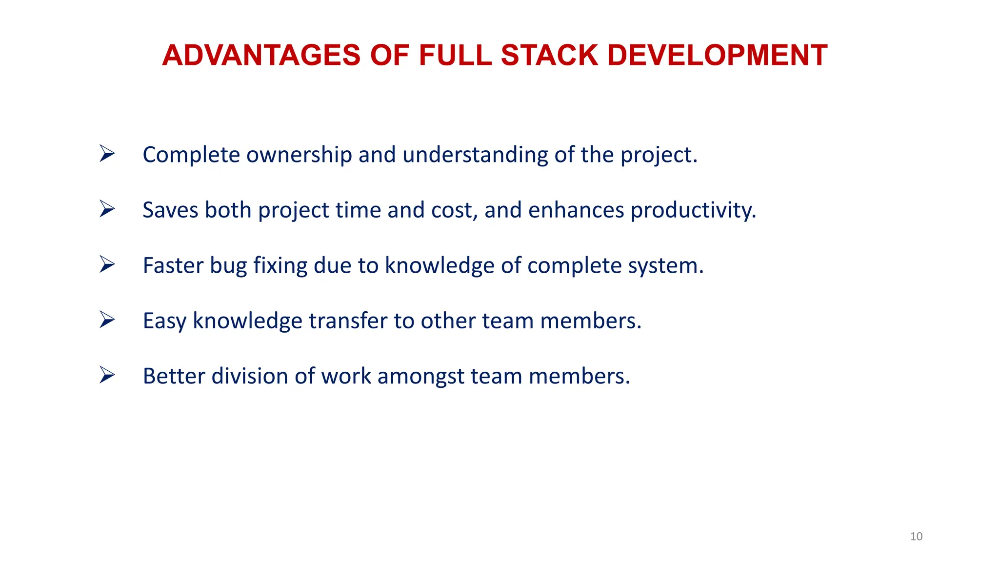 ADVANTAGES OF FULL STACK DEVELOPMENT
10
 Complete ownership and understanding of the project.
 Saves both project time and cost, and enhances productivity.
 Faster bug fixing due to knowledge of complete system.
 Easy knowledge transfer to other team members.
 Better division of work amongst team members.
 