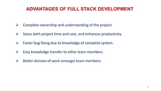 ADVANTAGES OF FULL STACK DEVELOPMENT
10
 Complete ownership and understanding of the project.
 Saves both project time and cost, and enhances productivity.
 Faster bug fixing due to knowledge of complete system.
 Easy knowledge transfer to other team members.
 Better division of work amongst team members.
 