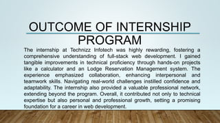 OUTCOME OF INTERNSHIP
PROGRAM
The internship at Technizz Infotech was highly rewarding, fostering a
comprehensive understanding of full-stack web development. I gained
tangible improvements in technical proficiency through hands-on projects
like a calculator and an Lodge Reservation Management system. The
experience emphasized collaboration, enhancing interpersonal and
teamwork skills. Navigating real-world challenges instilled confidence and
adaptability. The internship also provided a valuable professional network,
extending beyond the program. Overall, it contributed not only to technical
expertise but also personal and professional growth, setting a promising
foundation for a career in web development.
 