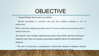 OBJECTIVE
 Expand Market Reach and Accessibility:
Provide accessibility to customers who may have mobility constraints or live in
remote areas.
Offer a convenient shopping experience with 24/7 access to products from anywhere with an
internet connection.
The objective also includes implementing features that enable real-time tracking of
employee and visitor movements, generating insightful reports for administrative
purposes.
The aim is to develop a comprehensive system that enhances workplace security
and provides a seamless experience for both employees and visitors.
 