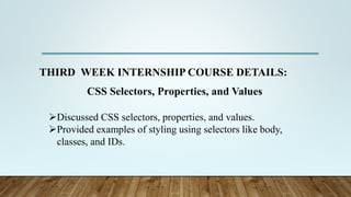 THIRD WEEK INTERNSHIP COURSE DETAILS:
CSS Selectors, Properties, and Values
Discussed CSS selectors, properties, and values.
Provided examples of styling using selectors like body,
classes, and IDs.
 