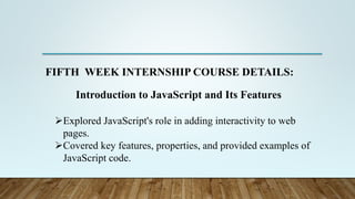 FIFTH WEEK INTERNSHIP COURSE DETAILS:
Introduction to JavaScript and Its Features
Explored JavaScript's role in adding interactivity to web
pages.
Covered key features, properties, and provided examples of
JavaScript code.
 