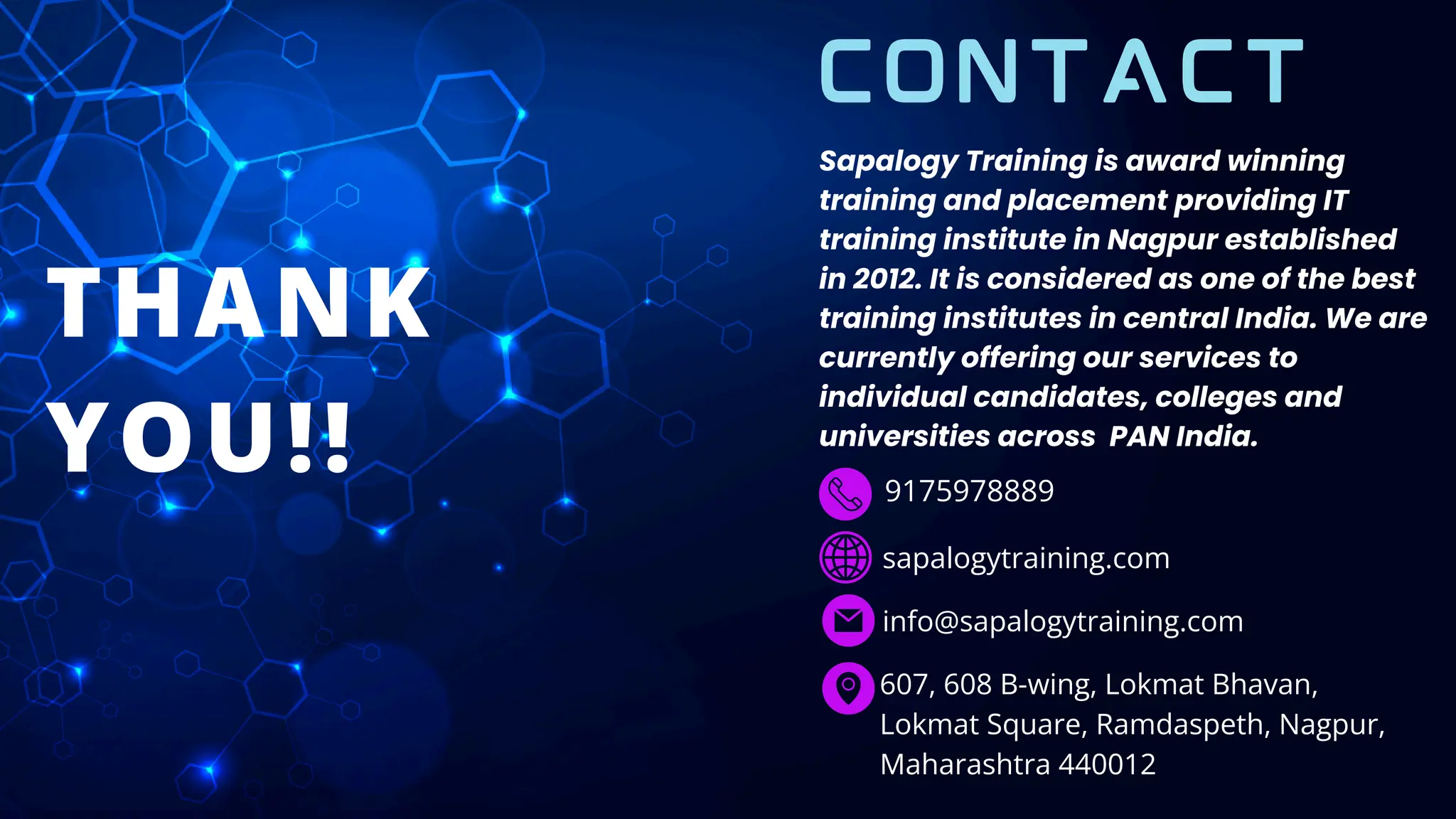 THANK
YOU!! 9175978889
sapalogytraining.com
info@sapalogytraining.com
607, 608 B-wing, Lokmat Bhavan,
Lokmat Square, Ramdaspeth, Nagpur,
Maharashtra 440012
CONTACT
Sapalogy Training is award winning
training and placement providing IT
training institute in Nagpur established
in 2012. It is considered as one of the best
training institutes in central India. We are
currently offering our services to
individual candidates, colleges and
universities across PAN India.
 