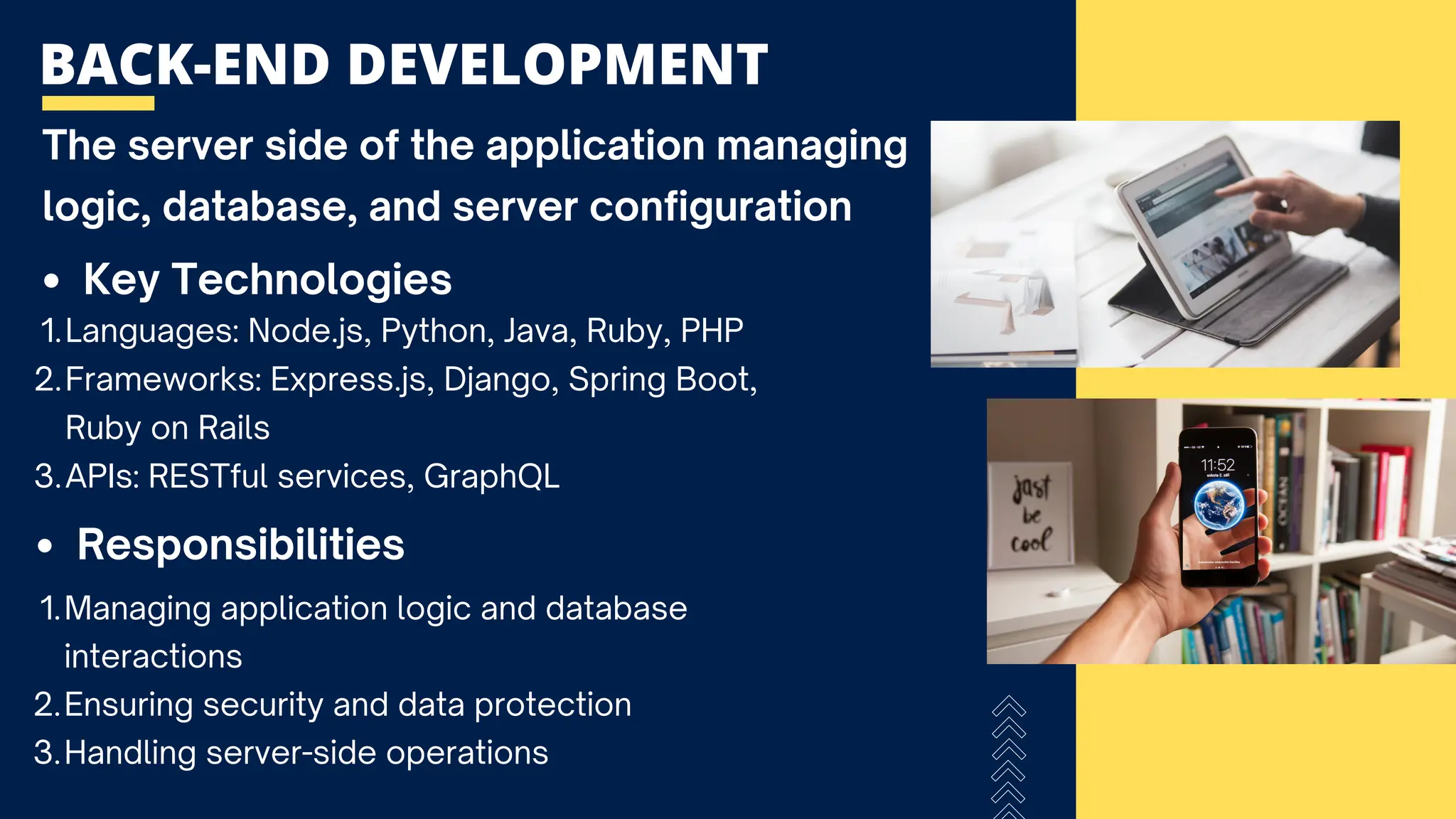BACK-END DEVELOPMENT
The server side of the application managing
logic, database, and server configuration
Languages: Node.js, Python, Java, Ruby, PHP
1.
Frameworks: Express.js, Django, Spring Boot,
Ruby on Rails
2.
APIs: RESTful services, GraphQL
3.
Key Technologies
Responsibilities
Managing application logic and database
interactions
1.
Ensuring security and data protection
2.
Handling server-side operations
3.
 
