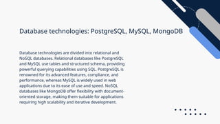Database technologies: PostgreSQL, MySQL, MongoDB
Database technologies are divided into relational and
NoSQL databases. Relational databases like PostgreSQL
and MySQL use tables and structured schema, providing
powerful querying capabilities using SQL. PostgreSQL is
renowned for its advanced features, compliance, and
performance, whereas MySQL is widely used in web
applications due to its ease of use and speed. NoSQL
databases like MongoDB offer flexibility with document-
oriented storage, making them suitable for applications
requiring high scalability and iterative development.
 