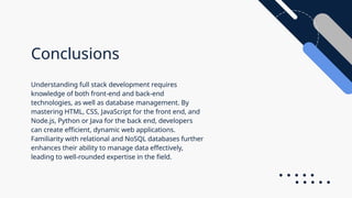 Conclusions
Understanding full stack development requires
knowledge of both front-end and back-end
technologies, as well as database management. By
mastering HTML, CSS, JavaScript for the front end, and
Node.js, Python or Java for the back end, developers
can create efficient, dynamic web applications.
Familiarity with relational and NoSQL databases further
enhances their ability to manage data effectively,
leading to well-rounded expertise in the field.
 