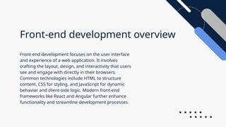 Front-end development overview
Front-end development focuses on the user interface
and experience of a web application. It involves
crafting the layout, design, and interactivity that users
see and engage with directly in their browsers.
Common technologies include HTML to structure
content, CSS for styling, and JavaScript for dynamic
behavior and client-side logic. Modern front-end
frameworks like React and Angular further enhance
functionality and streamline development processes.
 
