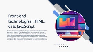 Front-end
technologies: HTML,
CSS, JavaScript
Front-end technologies are the backbone of user interface development. HTML
provides the structure of web pages, defining elements such as headings,
paragraphs, and links. CSS is used to style these elements, controlling layout,
colors, and fonts to enhance the visual appeal. JavaScript adds interactivity,
enabling dynamic content changes and user event responses. Frameworks like
React and Angular build on these technologies, offering reusable components
and efficient state management, leading to faster and more maintainable code.
 