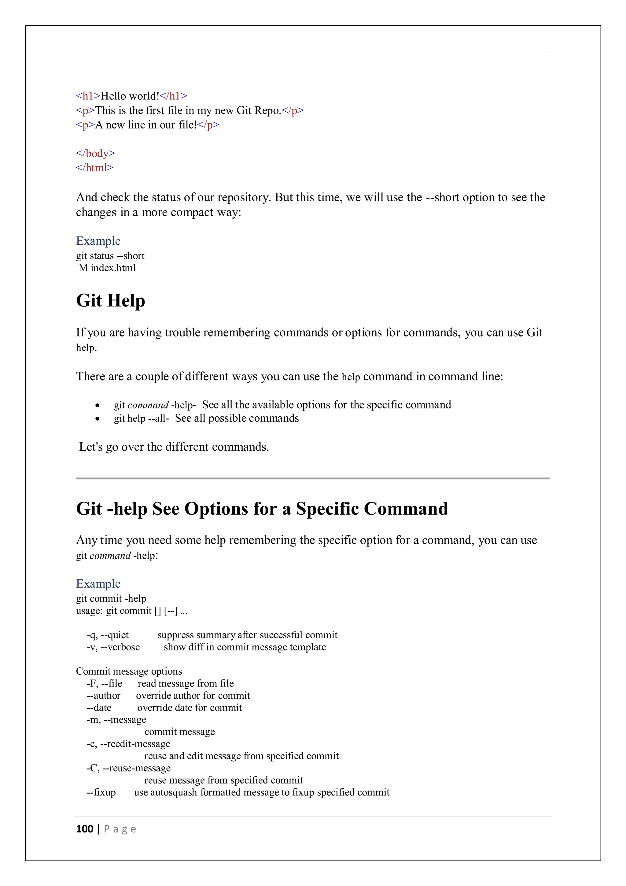 100 | P a g e
<h1>Hello world!</h1>
<p>This is the first file in my new Git Repo.</p>
<p>A new line in our file!</p>
</body>
</html>
And check the status of our repository. But this time, we will use the --short option to see the
changes in a more compact way:
Example
git status --short
M index.html
Git Help
If you are having trouble remembering commands or options for commands, you can use Git
help.
There are a couple of different ways you can use the help command in command line:
 git command -help- See all the available options for the specific command
 git help --all- See all possible commands
Let's go over the different commands.
Git -help See Options for a Specific Command
Any time you need some help remembering the specific option for a command, you can use
git command -help:
Example
git commit -help
usage: git commit [] [--] ...
-q, --quiet suppress summary after successful commit
-v, --verbose show diff in commit message template
Commit message options
-F, --file read message from file
--author override author for commit
--date override date for commit
-m, --message
commit message
-c, --reedit-message
reuse and edit message from specified commit
-C, --reuse-message
reuse message from specified commit
--fixup use autosquash formatted message to fixup specified commit
 