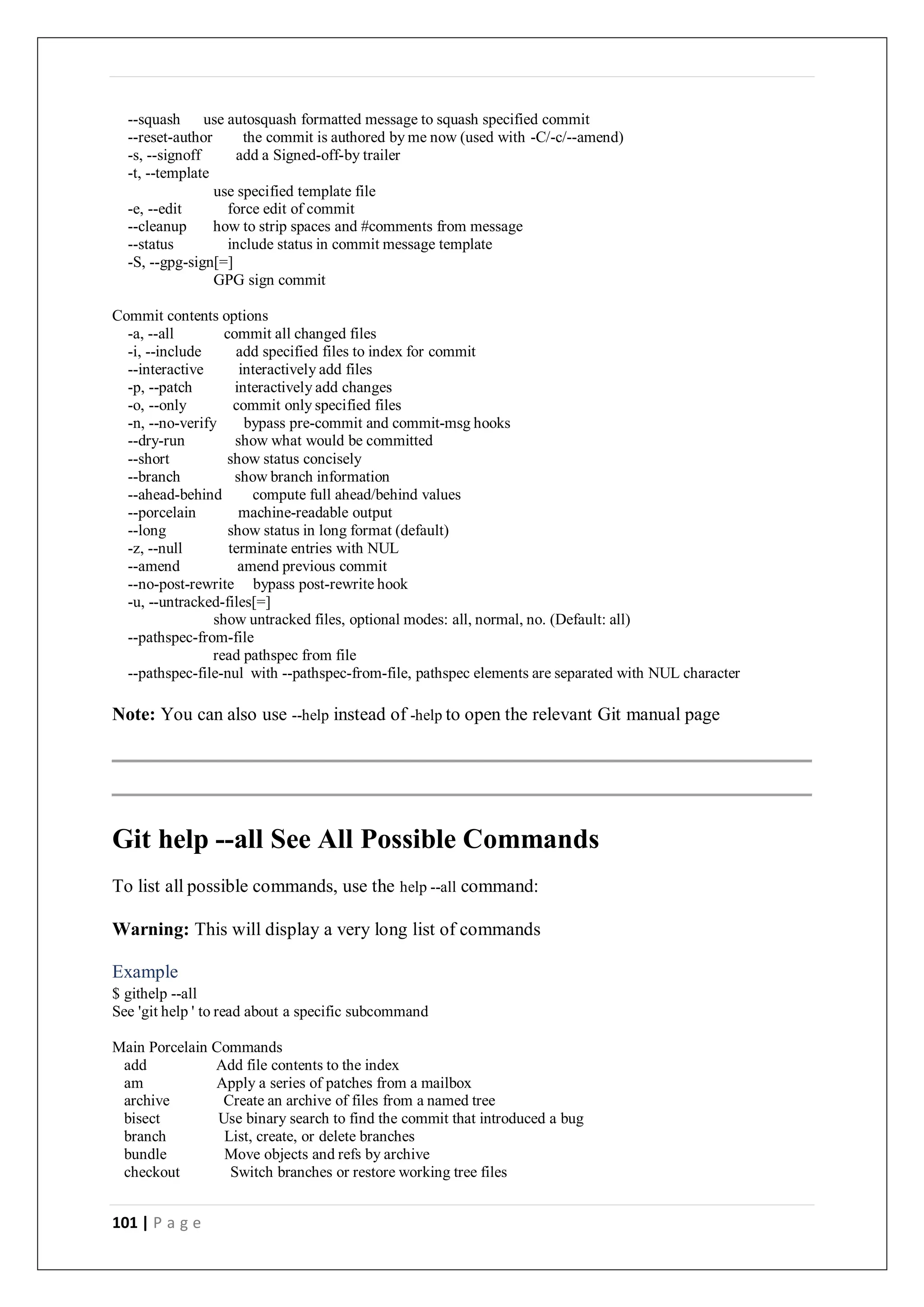 101 | P a g e
--squash use autosquash formatted message to squash specified commit
--reset-author the commit is authored by me now (used with -C/-c/--amend)
-s, --signoff add a Signed-off-by trailer
-t, --template
use specified template file
-e, --edit force edit of commit
--cleanup how to strip spaces and #comments from message
--status include status in commit message template
-S, --gpg-sign[=]
GPG sign commit
Commit contents options
-a, --all commit all changed files
-i, --include add specified files to index for commit
--interactive interactively add files
-p, --patch interactively add changes
-o, --only commit only specified files
-n, --no-verify bypass pre-commit and commit-msg hooks
--dry-run show what would be committed
--short show status concisely
--branch show branch information
--ahead-behind compute full ahead/behind values
--porcelain machine-readable output
--long show status in long format (default)
-z, --null terminate entries with NUL
--amend amend previous commit
--no-post-rewrite bypass post-rewrite hook
-u, --untracked-files[=]
show untracked files, optional modes: all, normal, no. (Default: all)
--pathspec-from-file
read pathspec from file
--pathspec-file-nul with --pathspec-from-file, pathspec elements are separated with NUL character
Note: You can also use --help instead of -help to open the relevant Git manual page
Git help --all See All Possible Commands
To list all possible commands, use the help --all command:
Warning: This will display a very long list of commands
Example
$ githelp --all
See 'git help ' to read about a specific subcommand
Main Porcelain Commands
add Add file contents to the index
am Apply a series of patches from a mailbox
archive Create an archive of files from a named tree
bisect Use binary search to find the commit that introduced a bug
branch List, create, or delete branches
bundle Move objects and refs by archive
checkout Switch branches or restore working tree files
 