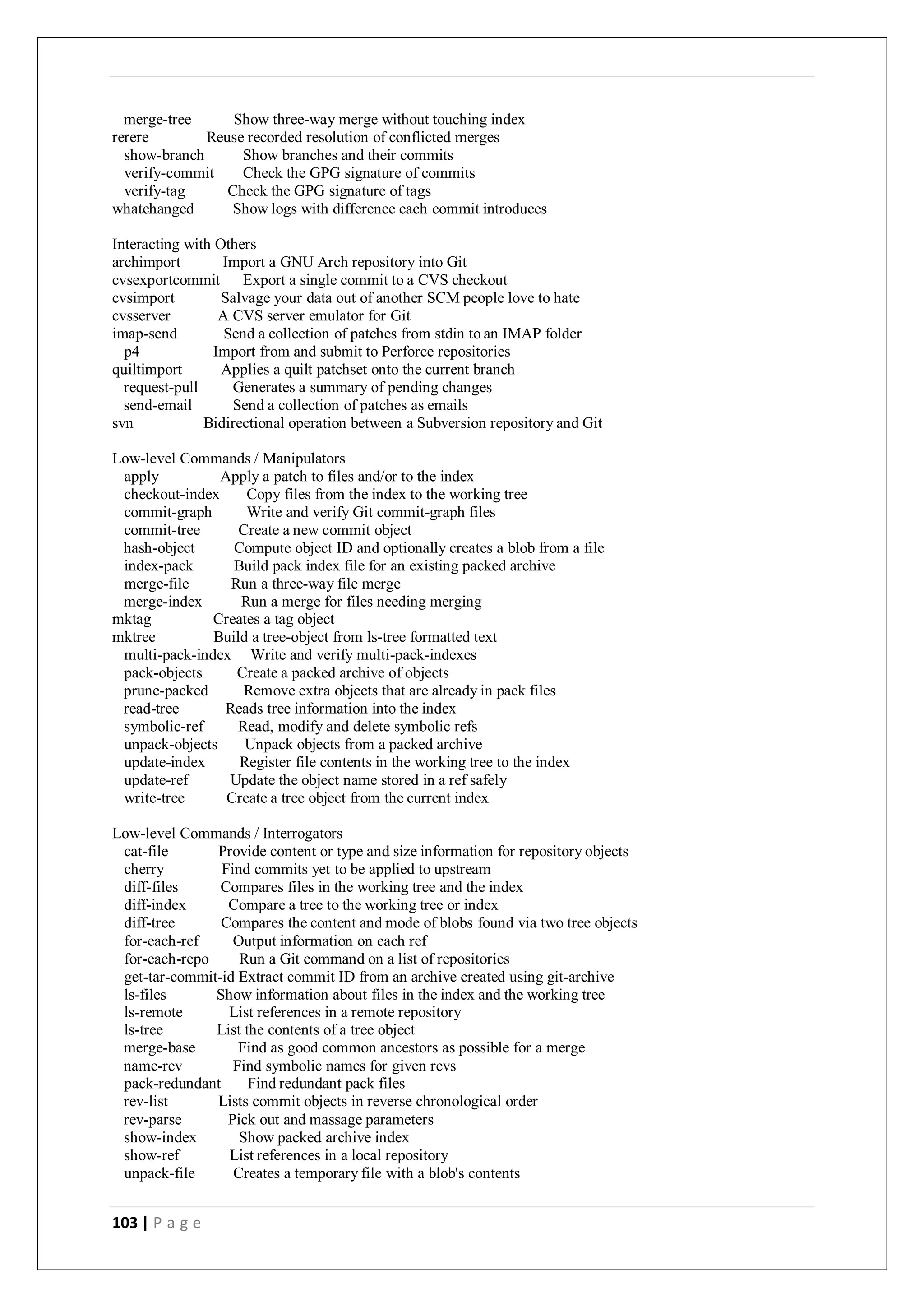 103 | P a g e
merge-tree Show three-way merge without touching index
rerere Reuse recorded resolution of conflicted merges
show-branch Show branches and their commits
verify-commit Check the GPG signature of commits
verify-tag Check the GPG signature of tags
whatchanged Show logs with difference each commit introduces
Interacting with Others
archimport Import a GNU Arch repository into Git
cvsexportcommit Export a single commit to a CVS checkout
cvsimport Salvage your data out of another SCM people love to hate
cvsserver A CVS server emulator for Git
imap-send Send a collection of patches from stdin to an IMAP folder
p4 Import from and submit to Perforce repositories
quiltimport Applies a quilt patchset onto the current branch
request-pull Generates a summary of pending changes
send-email Send a collection of patches as emails
svn Bidirectional operation between a Subversion repository and Git
Low-level Commands / Manipulators
apply Apply a patch to files and/or to the index
checkout-index Copy files from the index to the working tree
commit-graph Write and verify Git commit-graph files
commit-tree Create a new commit object
hash-object Compute object ID and optionally creates a blob from a file
index-pack Build pack index file for an existing packed archive
merge-file Run a three-way file merge
merge-index Run a merge for files needing merging
mktag Creates a tag object
mktree Build a tree-object from ls-tree formatted text
multi-pack-index Write and verify multi-pack-indexes
pack-objects Create a packed archive of objects
prune-packed Remove extra objects that are already in pack files
read-tree Reads tree information into the index
symbolic-ref Read, modify and delete symbolic refs
unpack-objects Unpack objects from a packed archive
update-index Register file contents in the working tree to the index
update-ref Update the object name stored in a ref safely
write-tree Create a tree object from the current index
Low-level Commands / Interrogators
cat-file Provide content or type and size information for repository objects
cherry Find commits yet to be applied to upstream
diff-files Compares files in the working tree and the index
diff-index Compare a tree to the working tree or index
diff-tree Compares the content and mode of blobs found via two tree objects
for-each-ref Output information on each ref
for-each-repo Run a Git command on a list of repositories
get-tar-commit-id Extract commit ID from an archive created using git-archive
ls-files Show information about files in the index and the working tree
ls-remote List references in a remote repository
ls-tree List the contents of a tree object
merge-base Find as good common ancestors as possible for a merge
name-rev Find symbolic names for given revs
pack-redundant Find redundant pack files
rev-list Lists commit objects in reverse chronological order
rev-parse Pick out and massage parameters
show-index Show packed archive index
show-ref List references in a local repository
unpack-file Creates a temporary file with a blob's contents
 
