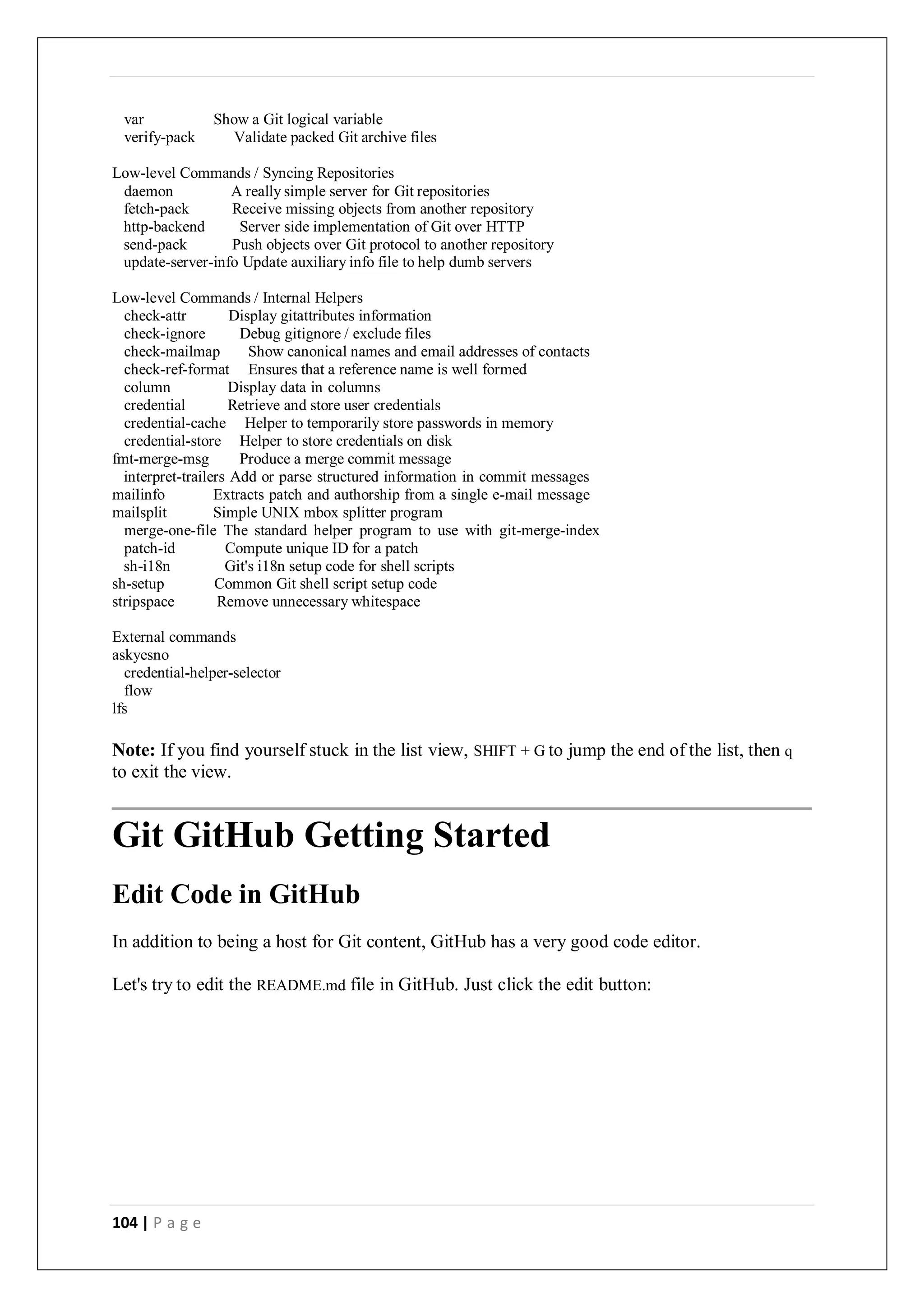 104 | P a g e
var Show a Git logical variable
verify-pack Validate packed Git archive files
Low-level Commands / Syncing Repositories
daemon A really simple server for Git repositories
fetch-pack Receive missing objects from another repository
http-backend Server side implementation of Git over HTTP
send-pack Push objects over Git protocol to another repository
update-server-info Update auxiliary info file to help dumb servers
Low-level Commands / Internal Helpers
check-attr Display gitattributes information
check-ignore Debug gitignore / exclude files
check-mailmap Show canonical names and email addresses of contacts
check-ref-format Ensures that a reference name is well formed
column Display data in columns
credential Retrieve and store user credentials
credential-cache Helper to temporarily store passwords in memory
credential-store Helper to store credentials on disk
fmt-merge-msg Produce a merge commit message
interpret-trailers Add or parse structured information in commit messages
mailinfo Extracts patch and authorship from a single e-mail message
mailsplit Simple UNIX mbox splitter program
merge-one-file The standard helper program to use with git-merge-index
patch-id Compute unique ID for a patch
sh-i18n Git's i18n setup code for shell scripts
sh-setup Common Git shell script setup code
stripspace Remove unnecessary whitespace
External commands
askyesno
credential-helper-selector
flow
lfs
Note: If you find yourself stuck in the list view, SHIFT + G to jump the end of the list, then q
to exit the view.
Git GitHub Getting Started
Edit Code in GitHub
In addition to being a host for Git content, GitHub has a very good code editor.
Let's try to edit the README.md file in GitHub. Just click the edit button:
 