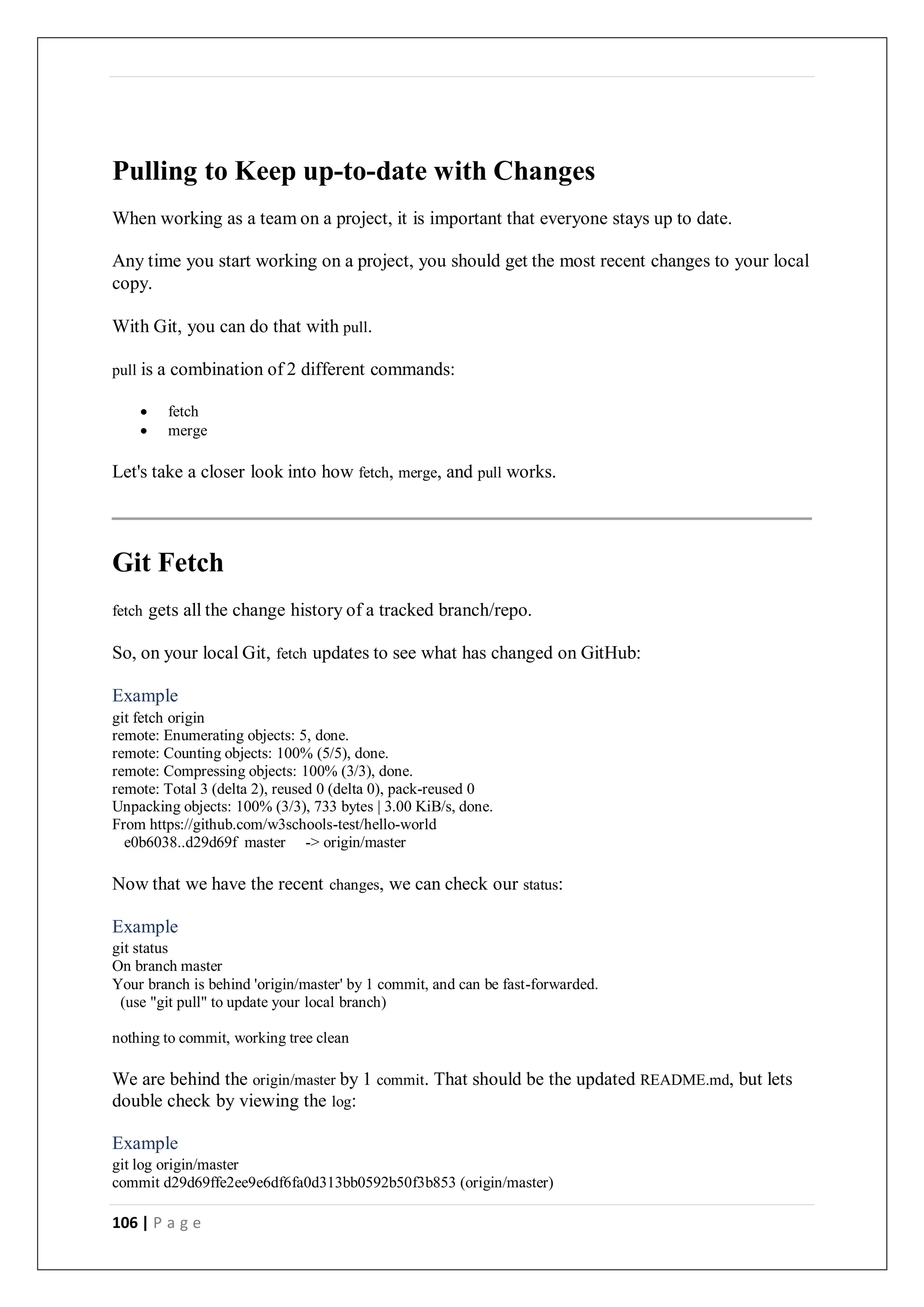 106 | P a g e
Pulling to Keep up-to-date with Changes
When working as a team on a project, it is important that everyone stays up to date.
Any time you start working on a project, you should get the most recent changes to your local
copy.
With Git, you can do that with pull.
pull is a combination of 2 different commands:
 fetch
 merge
Let's take a closer look into how fetch, merge, and pull works.
Git Fetch
fetch gets all the change history of a tracked branch/repo.
So, on your local Git, fetch updates to see what has changed on GitHub:
Example
git fetch origin
remote: Enumerating objects: 5, done.
remote: Counting objects: 100% (5/5), done.
remote: Compressing objects: 100% (3/3), done.
remote: Total 3 (delta 2), reused 0 (delta 0), pack-reused 0
Unpacking objects: 100% (3/3), 733 bytes | 3.00 KiB/s, done.
From https://github.com/w3schools-test/hello-world
e0b6038..d29d69f master -> origin/master
Now that we have the recent changes, we can check our status:
Example
git status
On branch master
Your branch is behind 'origin/master' by 1 commit, and can be fast-forwarded.
(use "git pull" to update your local branch)
nothing to commit, working tree clean
We are behind the origin/master by 1 commit. That should be the updated README.md, but lets
double check by viewing the log:
Example
git log origin/master
commit d29d69ffe2ee9e6df6fa0d313bb0592b50f3b853 (origin/master)
 