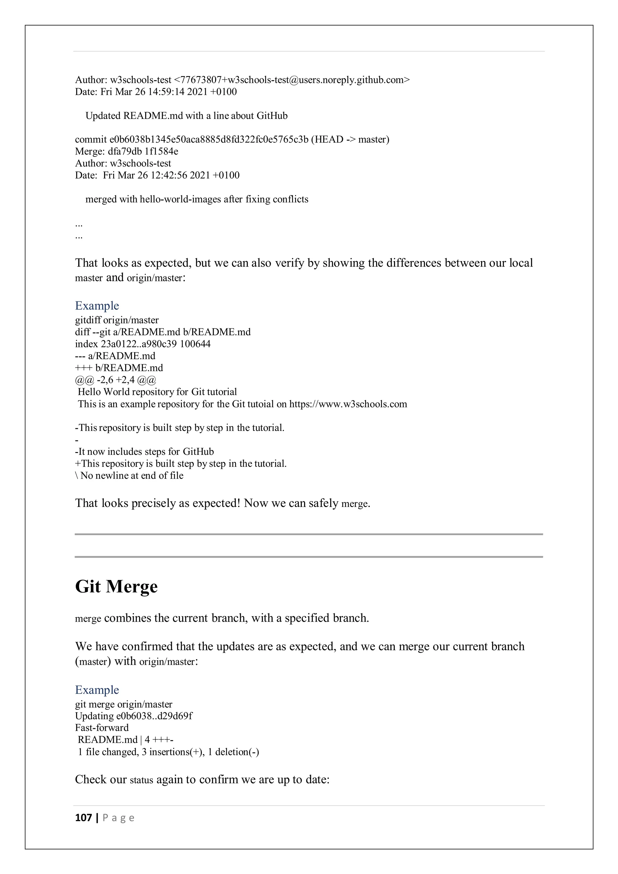 107 | P a g e
Author: w3schools-test <77673807+w3schools-test@users.noreply.github.com>
Date: Fri Mar 26 14:59:14 2021 +0100
Updated README.md with a line about GitHub
commit e0b6038b1345e50aca8885d8fd322fc0e5765c3b (HEAD -> master)
Merge: dfa79db 1f1584e
Author: w3schools-test
Date: Fri Mar 26 12:42:56 2021 +0100
merged with hello-world-images after fixing conflicts
...
...
That looks as expected, but we can also verify by showing the differences between our local
master and origin/master:
Example
gitdiff origin/master
diff --git a/README.md b/README.md
index 23a0122..a980c39 100644
--- a/README.md
+++ b/README.md
@@ -2,6 +2,4 @@
Hello World repository for Git tutorial
This is an example repository for the Git tutoial on https://www.w3schools.com
-This repository is built step by step in the tutorial.
-
-It now includes steps for GitHub
+This repository is built step by step in the tutorial.
 No newline at end of file
That looks precisely as expected! Now we can safely merge.
Git Merge
merge combines the current branch, with a specified branch.
We have confirmed that the updates are as expected, and we can merge our current branch
(master) with origin/master:
Example
git merge origin/master
Updating e0b6038..d29d69f
Fast-forward
README.md | 4 +++-
1 file changed, 3 insertions(+), 1 deletion(-)
Check our status again to confirm we are up to date:
 