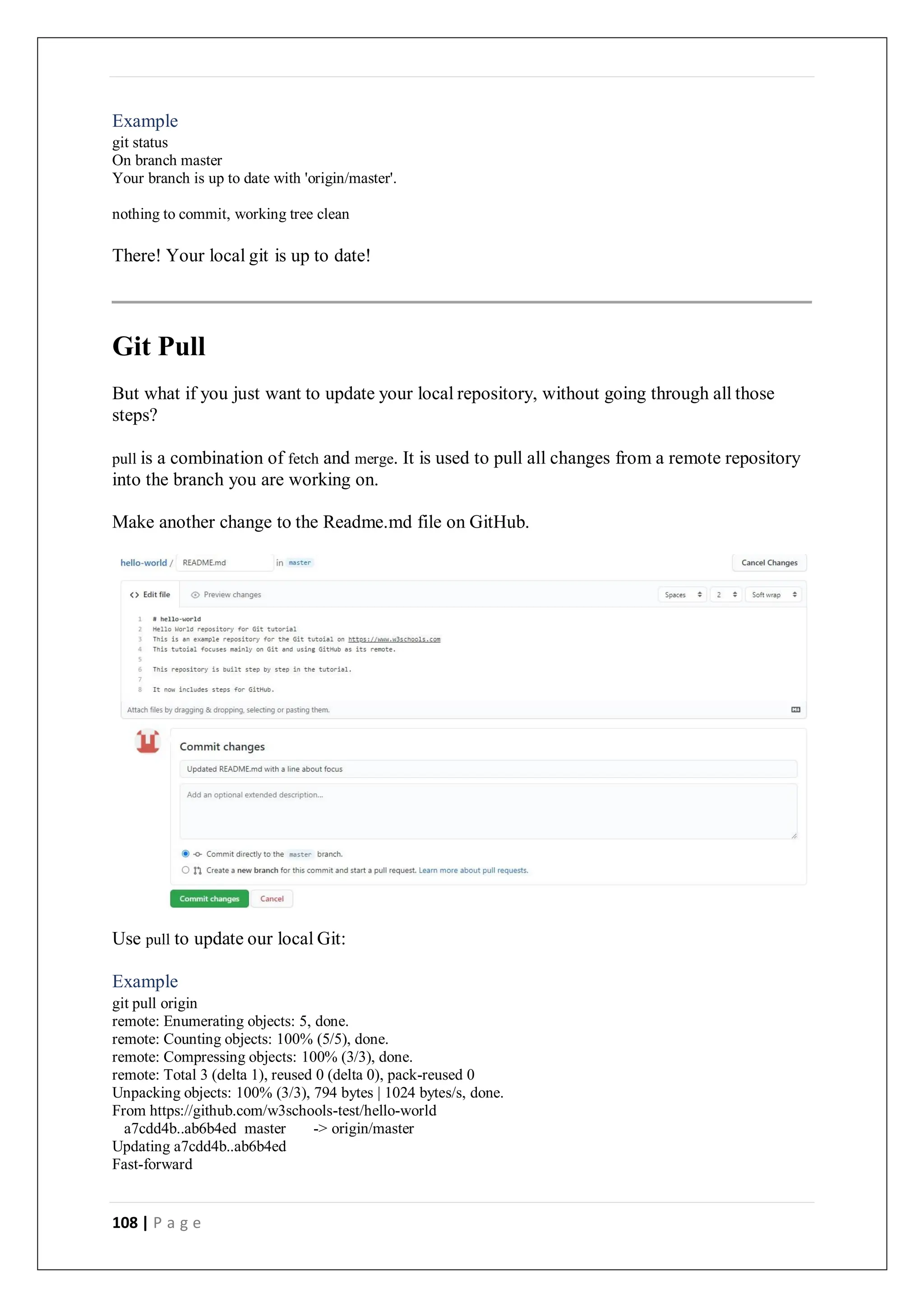 108 | P a g e
Example
git status
On branch master
Your branch is up to date with 'origin/master'.
nothing to commit, working tree clean
There! Your local git is up to date!
Git Pull
But what if you just want to update your local repository, without going through all those
steps?
pull is a combination of fetch and merge. It is used to pull all changes from a remote repository
into the branch you are working on.
Make another change to the Readme.md file on GitHub.
Use pull to update our local Git:
Example
git pull origin
remote: Enumerating objects: 5, done.
remote: Counting objects: 100% (5/5), done.
remote: Compressing objects: 100% (3/3), done.
remote: Total 3 (delta 1), reused 0 (delta 0), pack-reused 0
Unpacking objects: 100% (3/3), 794 bytes | 1024 bytes/s, done.
From https://github.com/w3schools-test/hello-world
a7cdd4b..ab6b4ed master -> origin/master
Updating a7cdd4b..ab6b4ed
Fast-forward
 