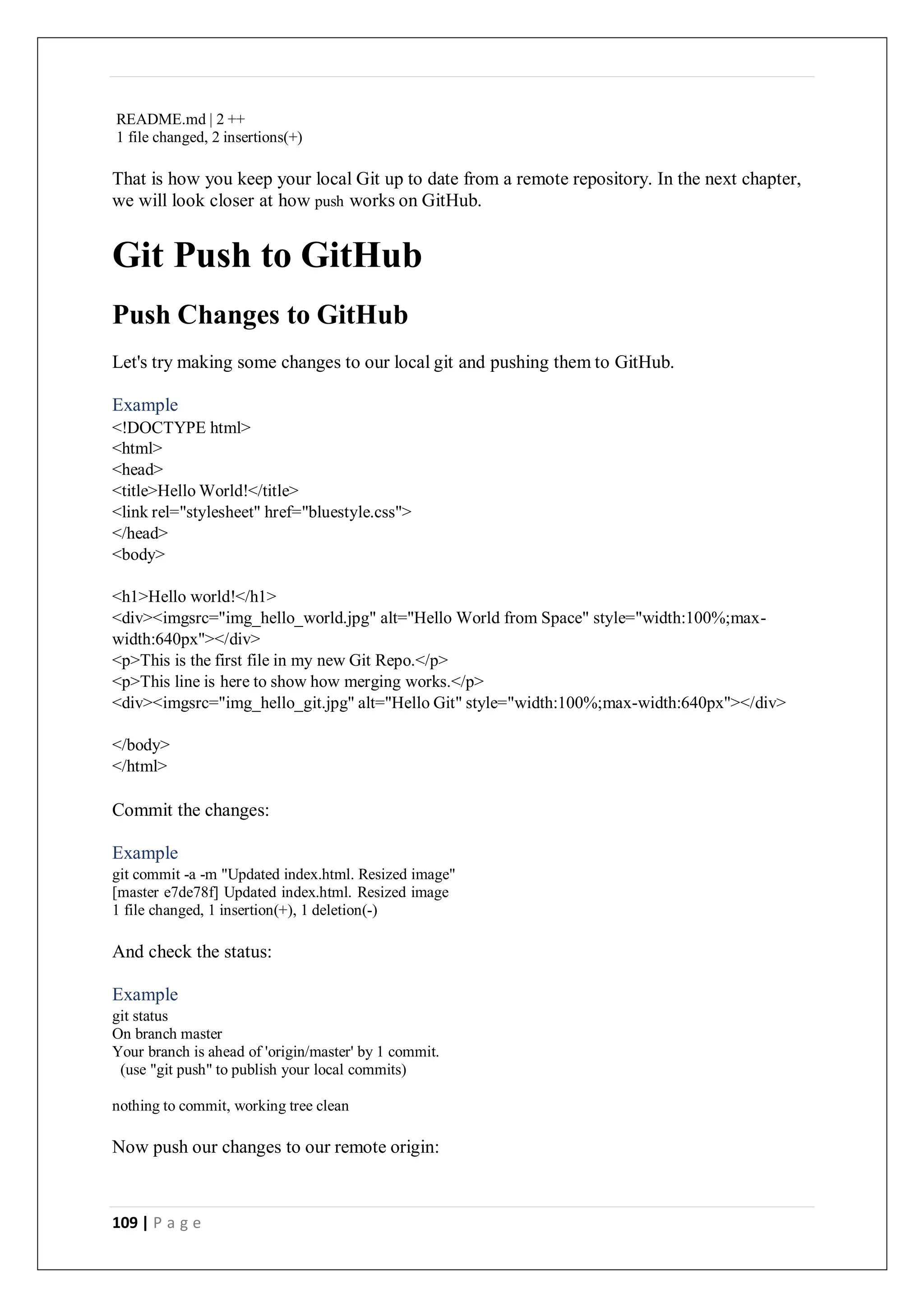109 | P a g e
README.md | 2 ++
1 file changed, 2 insertions(+)
That is how you keep your local Git up to date from a remote repository. In the next chapter,
we will look closer at how push works on GitHub.
Git Push to GitHub
Push Changes to GitHub
Let's try making some changes to our local git and pushing them to GitHub.
Example
<!DOCTYPE html>
<html>
<head>
<title>Hello World!</title>
<link rel="stylesheet" href="bluestyle.css">
</head>
<body>
<h1>Hello world!</h1>
<div><imgsrc="img_hello_world.jpg" alt="Hello World from Space" style="width:100%;max-
width:640px"></div>
<p>This is the first file in my new Git Repo.</p>
<p>This line is here to show how merging works.</p>
<div><imgsrc="img_hello_git.jpg" alt="Hello Git" style="width:100%;max-width:640px"></div>
</body>
</html>
Commit the changes:
Example
git commit -a -m "Updated index.html. Resized image"
[master e7de78f] Updated index.html. Resized image
1 file changed, 1 insertion(+), 1 deletion(-)
And check the status:
Example
git status
On branch master
Your branch is ahead of 'origin/master' by 1 commit.
(use "git push" to publish your local commits)
nothing to commit, working tree clean
Now push our changes to our remote origin:
 