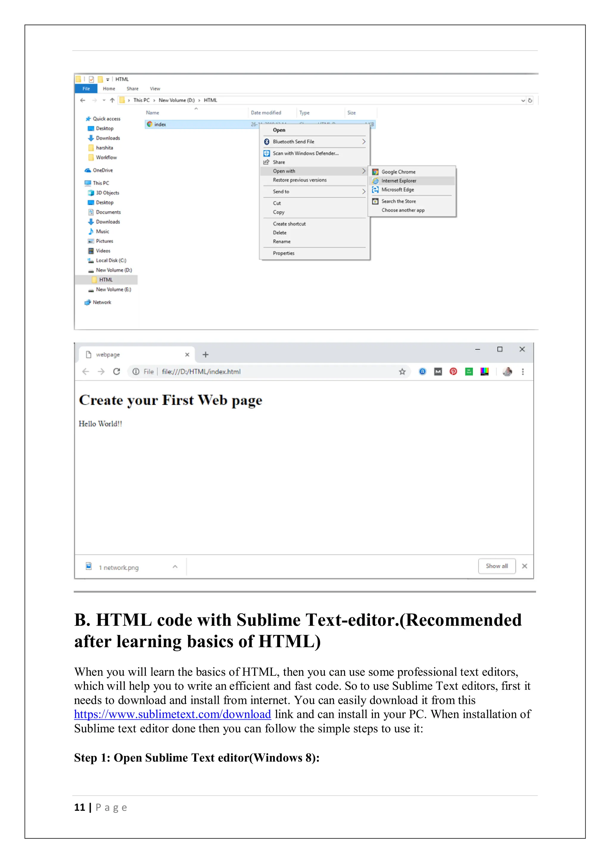 11 | P a g e
B. HTML code with Sublime Text-editor.(Recommended
after learning basics of HTML)
When you will learn the basics of HTML, then you can use some professional text editors,
which will help you to write an efficient and fast code. So to use Sublime Text editors, first it
needs to download and install from internet. You can easily download it from this
https://www.sublimetext.com/download link and can install in your PC. When installation of
Sublime text editor done then you can follow the simple steps to use it:
Step 1: Open Sublime Text editor(Windows 8):
 