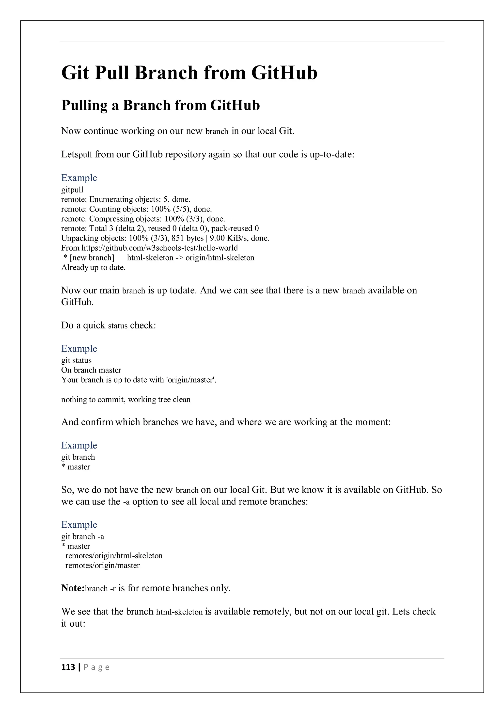 113 | P a g e
Git Pull Branch from GitHub
Pulling a Branch from GitHub
Now continue working on our new branch in our local Git.
Letspull from our GitHub repository again so that our code is up-to-date:
Example
gitpull
remote: Enumerating objects: 5, done.
remote: Counting objects: 100% (5/5), done.
remote: Compressing objects: 100% (3/3), done.
remote: Total 3 (delta 2), reused 0 (delta 0), pack-reused 0
Unpacking objects: 100% (3/3), 851 bytes | 9.00 KiB/s, done.
From https://github.com/w3schools-test/hello-world
* [new branch] html-skeleton -> origin/html-skeleton
Already up to date.
Now our main branch is up todate. And we can see that there is a new branch available on
GitHub.
Do a quick status check:
Example
git status
On branch master
Your branch is up to date with 'origin/master'.
nothing to commit, working tree clean
And confirm which branches we have, and where we are working at the moment:
Example
git branch
* master
So, we do not have the new branch on our local Git. But we know it is available on GitHub. So
we can use the -a option to see all local and remote branches:
Example
git branch -a
* master
remotes/origin/html-skeleton
remotes/origin/master
Note:branch -r is for remote branches only.
We see that the branch html-skeleton is available remotely, but not on our local git. Lets check
it out:
 
