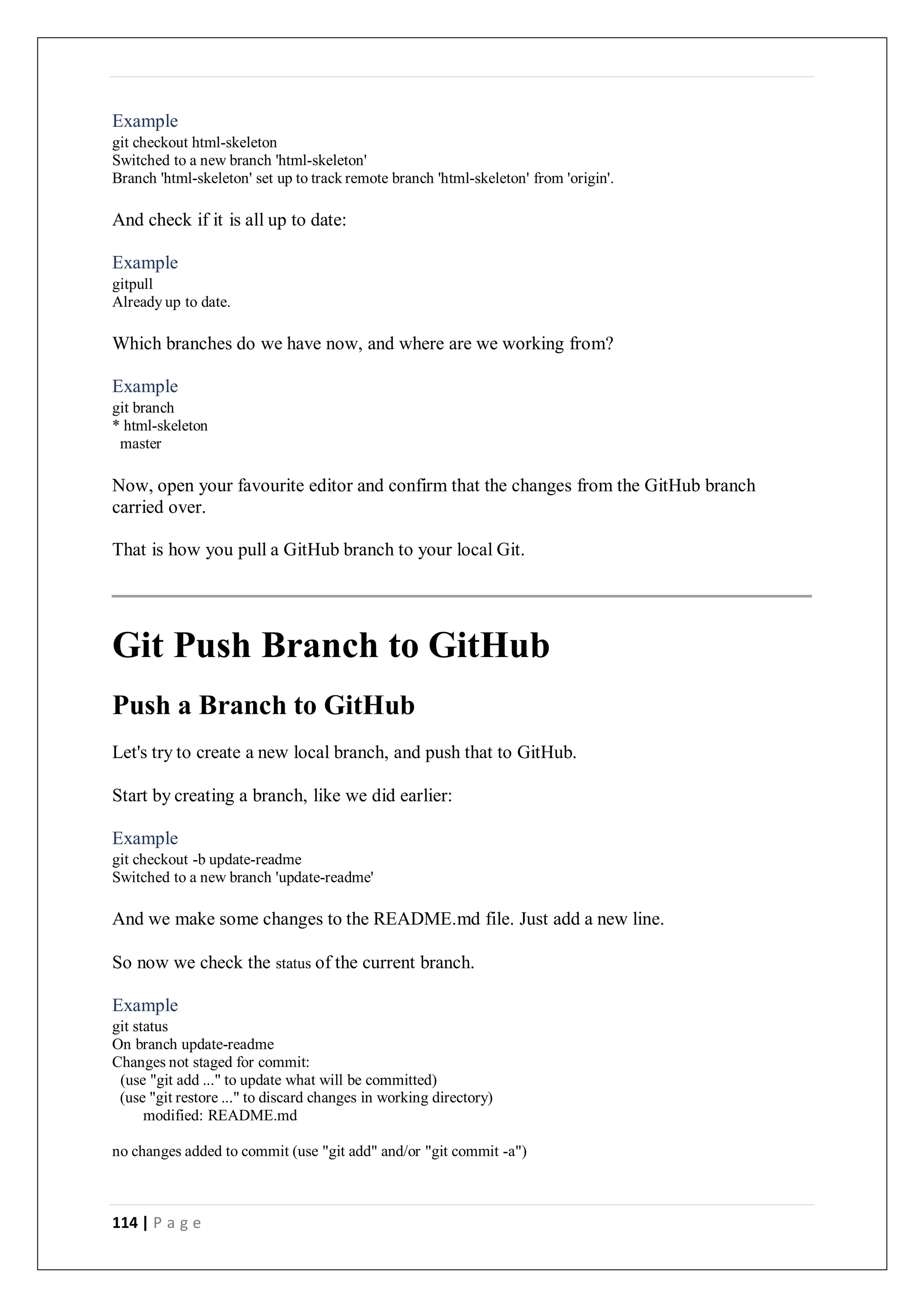 114 | P a g e
Example
git checkout html-skeleton
Switched to a new branch 'html-skeleton'
Branch 'html-skeleton' set up to track remote branch 'html-skeleton' from 'origin'.
And check if it is all up to date:
Example
gitpull
Already up to date.
Which branches do we have now, and where are we working from?
Example
git branch
* html-skeleton
master
Now, open your favourite editor and confirm that the changes from the GitHub branch
carried over.
That is how you pull a GitHub branch to your local Git.
Git Push Branch to GitHub
Push a Branch to GitHub
Let's try to create a new local branch, and push that to GitHub.
Start by creating a branch, like we did earlier:
Example
git checkout -b update-readme
Switched to a new branch 'update-readme'
And we make some changes to the README.md file. Just add a new line.
So now we check the status of the current branch.
Example
git status
On branch update-readme
Changes not staged for commit:
(use "git add ..." to update what will be committed)
(use "git restore ..." to discard changes in working directory)
modified: README.md
no changes added to commit (use "git add" and/or "git commit -a")
 