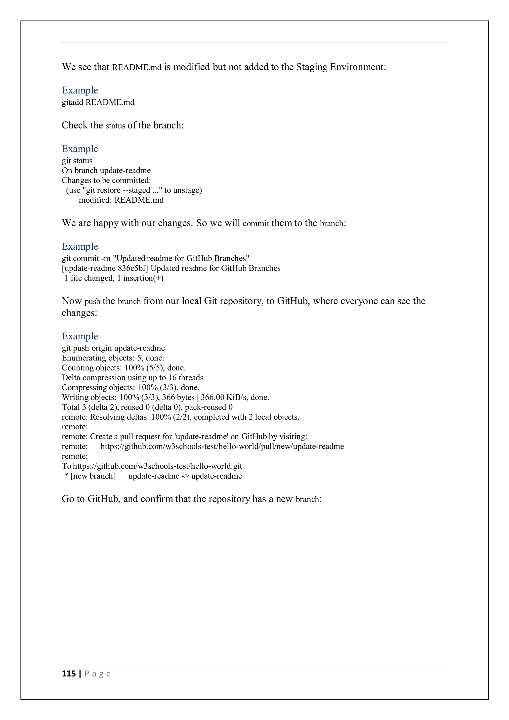115 | P a g e
We see that README.md is modified but not added to the Staging Environment:
Example
gitadd README.md
Check the status of the branch:
Example
git status
On branch update-readme
Changes to be committed:
(use "git restore --staged ..." to unstage)
modified: README.md
We are happy with our changes. So we will commit them to the branch:
Example
git commit -m "Updated readme for GitHub Branches"
[update-readme 836e5bf] Updated readme for GitHub Branches
1 file changed, 1 insertion(+)
Now push the branch from our local Git repository, to GitHub, where everyone can see the
changes:
Example
git push origin update-readme
Enumerating objects: 5, done.
Counting objects: 100% (5/5), done.
Delta compression using up to 16 threads
Compressing objects: 100% (3/3), done.
Writing objects: 100% (3/3), 366 bytes | 366.00 KiB/s, done.
Total 3 (delta 2), reused 0 (delta 0), pack-reused 0
remote: Resolving deltas: 100% (2/2), completed with 2 local objects.
remote:
remote: Create a pull request for 'update-readme' on GitHub by visiting:
remote: https://github.com/w3schools-test/hello-world/pull/new/update-readme
remote:
To https://github.com/w3schools-test/hello-world.git
* [new branch] update-readme -> update-readme
Go to GitHub, and confirm that the repository has a new branch:
 