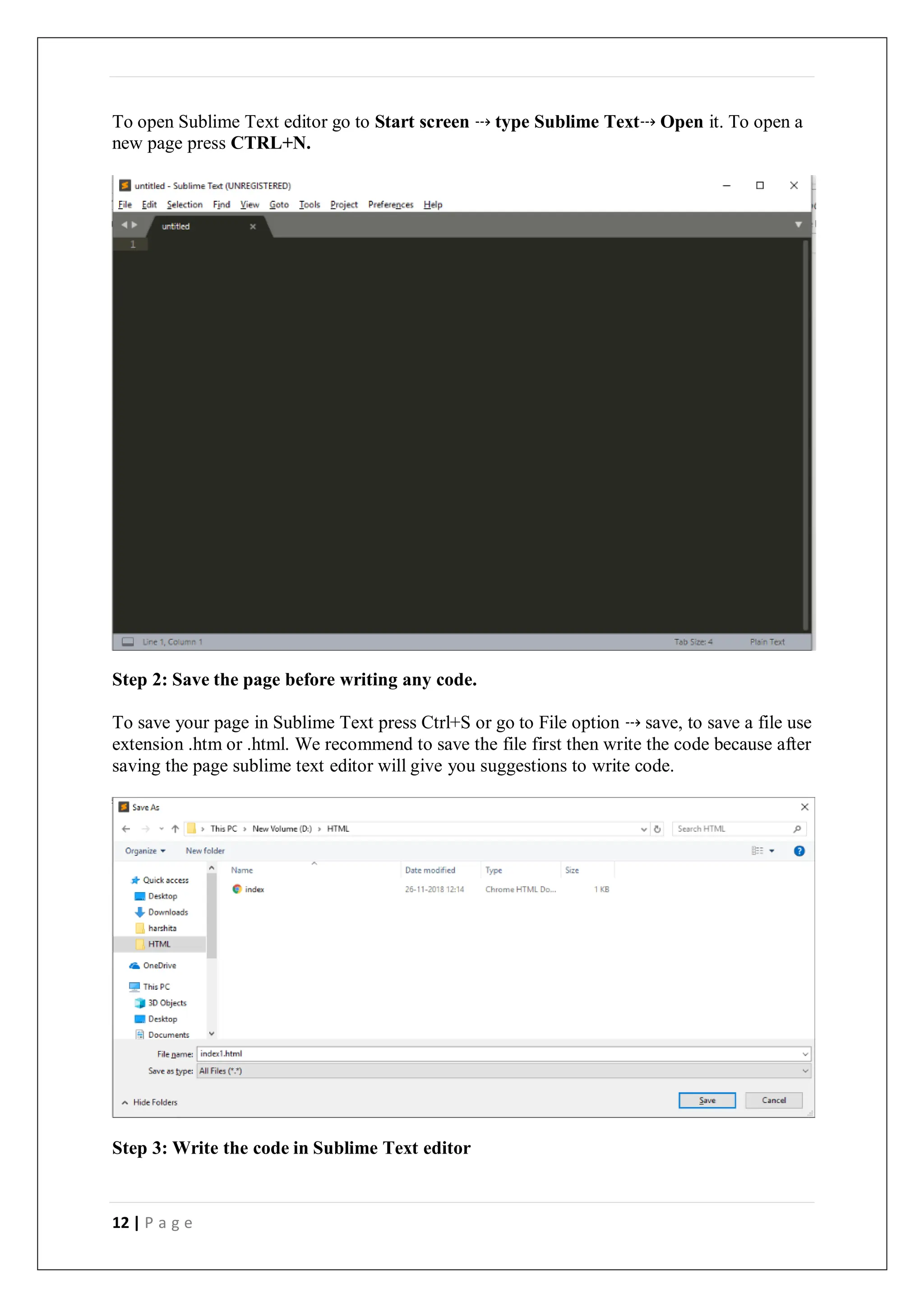 12 | P a g e
To open Sublime Text editor go to Start screen ⤏ type Sublime Text⤏ Open it. To open a
new page press CTRL+N.
Step 2: Save the page before writing any code.
To save your page in Sublime Text press Ctrl+S or go to File option ⤏ save, to save a file use
extension .htm or .html. We recommend to save the file first then write the code because after
saving the page sublime text editor will give you suggestions to write code.
Step 3: Write the code in Sublime Text editor
 