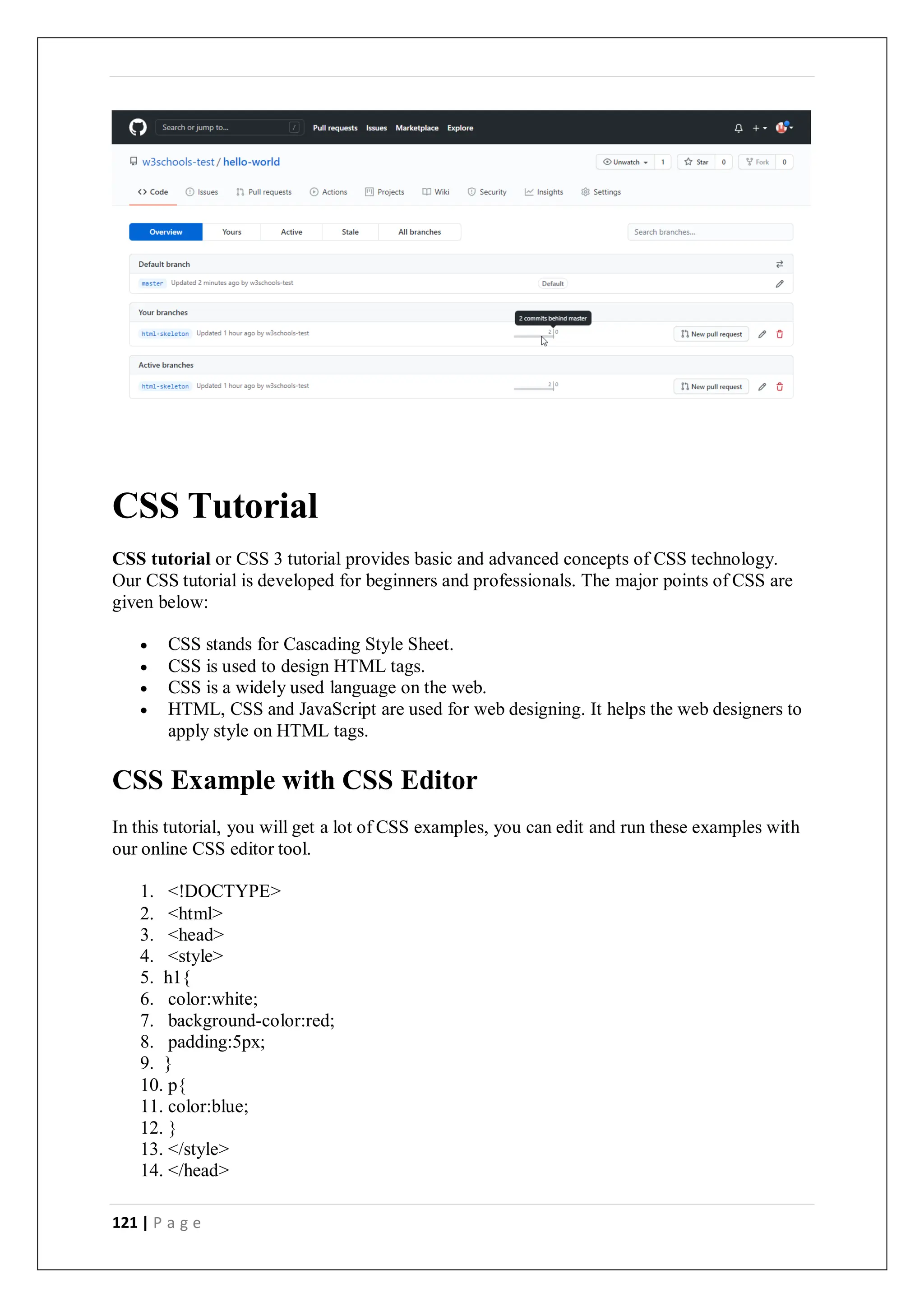 121 | P a g e
CSS Tutorial
CSS tutorial or CSS 3 tutorial provides basic and advanced concepts of CSS technology.
Our CSS tutorial is developed for beginners and professionals. The major points of CSS are
given below:
 CSS stands for Cascading Style Sheet.
 CSS is used to design HTML tags.
 CSS is a widely used language on the web.
 HTML, CSS and JavaScript are used for web designing. It helps the web designers to
apply style on HTML tags.
CSS Example with CSS Editor
In this tutorial, you will get a lot of CSS examples, you can edit and run these examples with
our online CSS editor tool.
1. <!DOCTYPE>
2. <html>
3. <head>
4. <style>
5. h1{
6. color:white;
7. background-color:red;
8. padding:5px;
9. }
10. p{
11. color:blue;
12. }
13. </style>
14. </head>
 