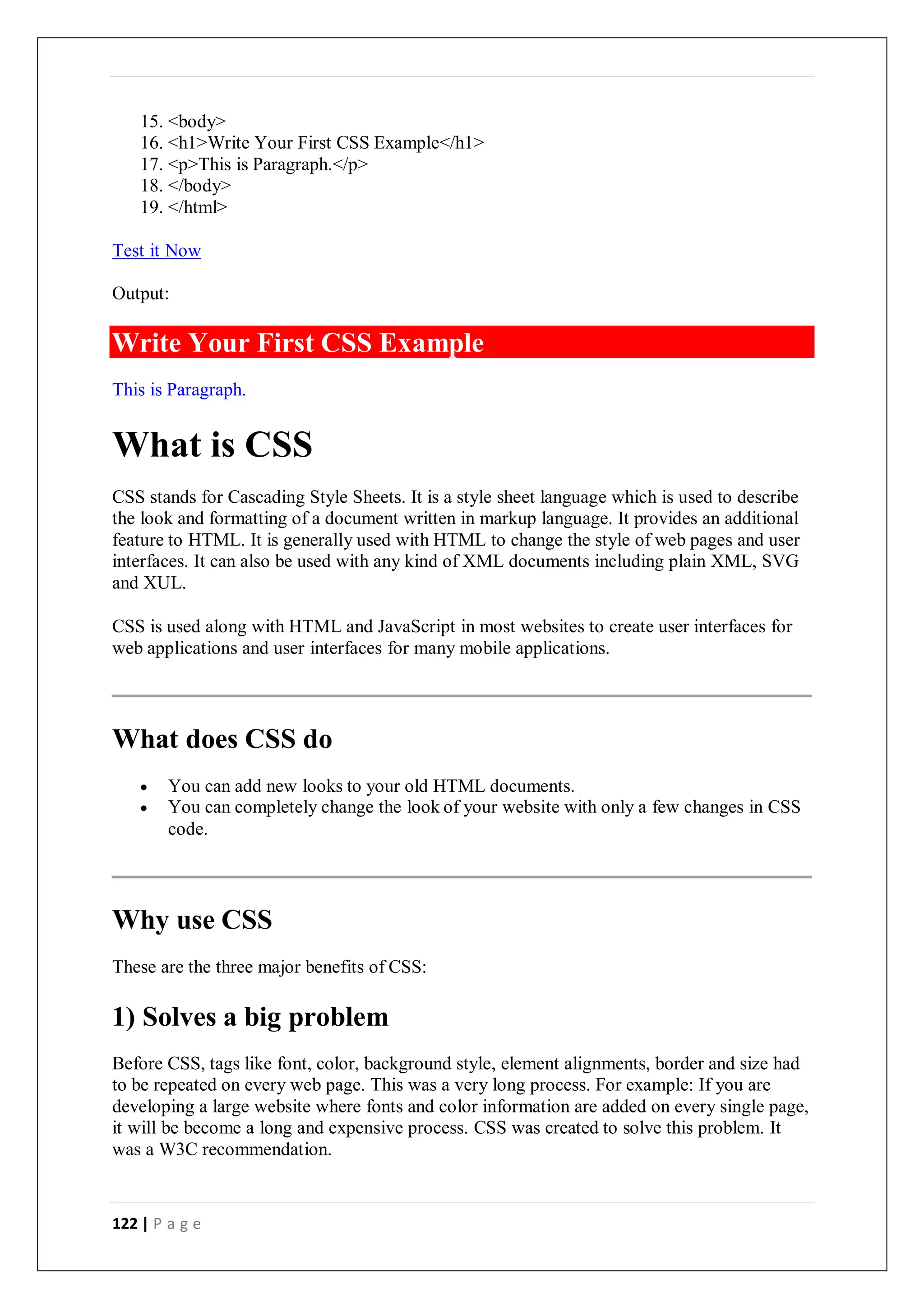122 | P a g e
15. <body>
16. <h1>Write Your First CSS Example</h1>
17. <p>This is Paragraph.</p>
18. </body>
19. </html>
Test it Now
Output:
This is Paragraph.
What is CSS
CSS stands for Cascading Style Sheets. It is a style sheet language which is used to describe
the look and formatting of a document written in markup language. It provides an additional
feature to HTML. It is generally used with HTML to change the style of web pages and user
interfaces. It can also be used with any kind of XML documents including plain XML, SVG
and XUL.
CSS is used along with HTML and JavaScript in most websites to create user interfaces for
web applications and user interfaces for many mobile applications.
What does CSS do
 You can add new looks to your old HTML documents.
 You can completely change the look of your website with only a few changes in CSS
code.
Why use CSS
These are the three major benefits of CSS:
1) Solves a big problem
Before CSS, tags like font, color, background style, element alignments, border and size had
to be repeated on every web page. This was a very long process. For example: If you are
developing a large website where fonts and color information are added on every single page,
it will be become a long and expensive process. CSS was created to solve this problem. It
was a W3C recommendation.
Write Your First CSS Example
 