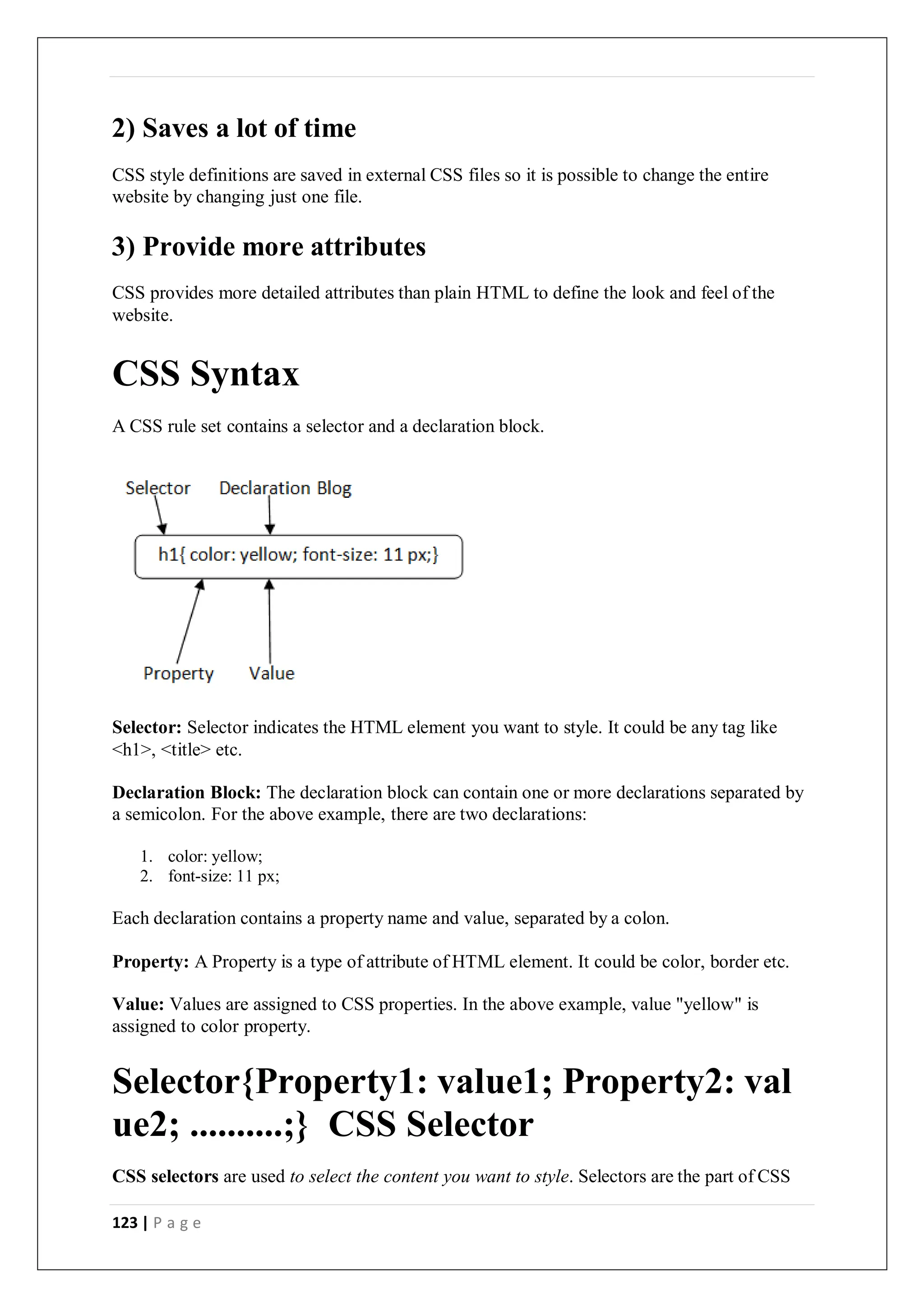 123 | P a g e
2) Saves a lot of time
CSS style definitions are saved in external CSS files so it is possible to change the entire
website by changing just one file.
3) Provide more attributes
CSS provides more detailed attributes than plain HTML to define the look and feel of the
website.
CSS Syntax
A CSS rule set contains a selector and a declaration block.
Selector: Selector indicates the HTML element you want to style. It could be any tag like
<h1>, <title> etc.
Declaration Block: The declaration block can contain one or more declarations separated by
a semicolon. For the above example, there are two declarations:
1. color: yellow;
2. font-size: 11 px;
Each declaration contains a property name and value, separated by a colon.
Property: A Property is a type of attribute of HTML element. It could be color, border etc.
Value: Values are assigned to CSS properties. In the above example, value "yellow" is
assigned to color property.
Selector{Property1: value1; Property2: val
ue2; ..........;} CSS Selector
CSS selectors are used to select the content you want to style. Selectors are the part of CSS
 