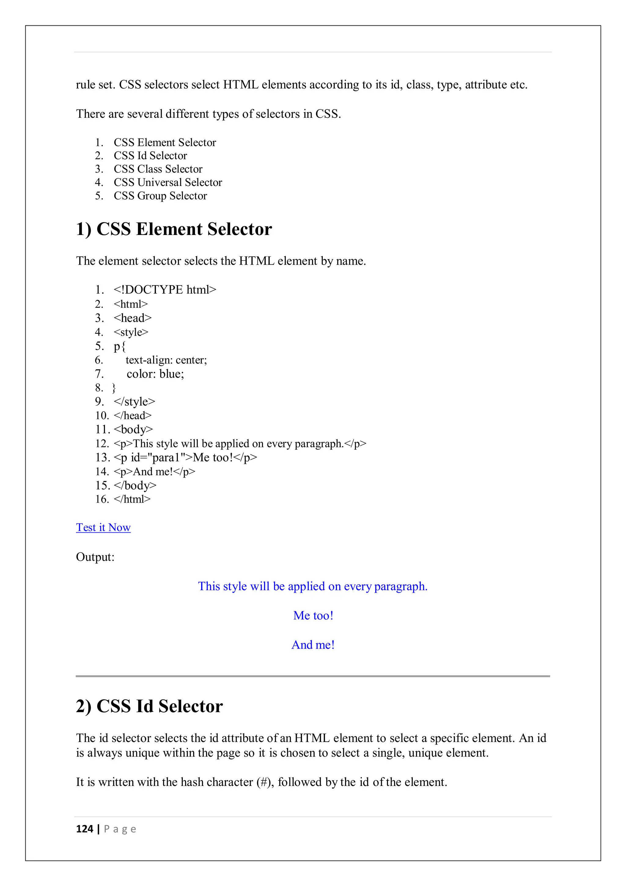 124 | P a g e
rule set. CSS selectors select HTML elements according to its id, class, type, attribute etc.
There are several different types of selectors in CSS.
1. CSS Element Selector
2. CSS Id Selector
3. CSS Class Selector
4. CSS Universal Selector
5. CSS Group Selector
1) CSS Element Selector
The element selector selects the HTML element by name.
1. <!DOCTYPE html>
2. <html>
3. <head>
4. <style>
5. p{
6. text-align: center;
7. color: blue;
8. }
9. </style>
10. </head>
11. <body>
12. <p>This style will be applied on every paragraph.</p>
13. <p id="para1">Me too!</p>
14. <p>And me!</p>
15. </body>
16. </html>
Test it Now
Output:
This style will be applied on every paragraph.
Me too!
And me!
2) CSS Id Selector
The id selector selects the id attribute of an HTML element to select a specific element. An id
is always unique within the page so it is chosen to select a single, unique element.
It is written with the hash character (#), followed by the id of the element.
 