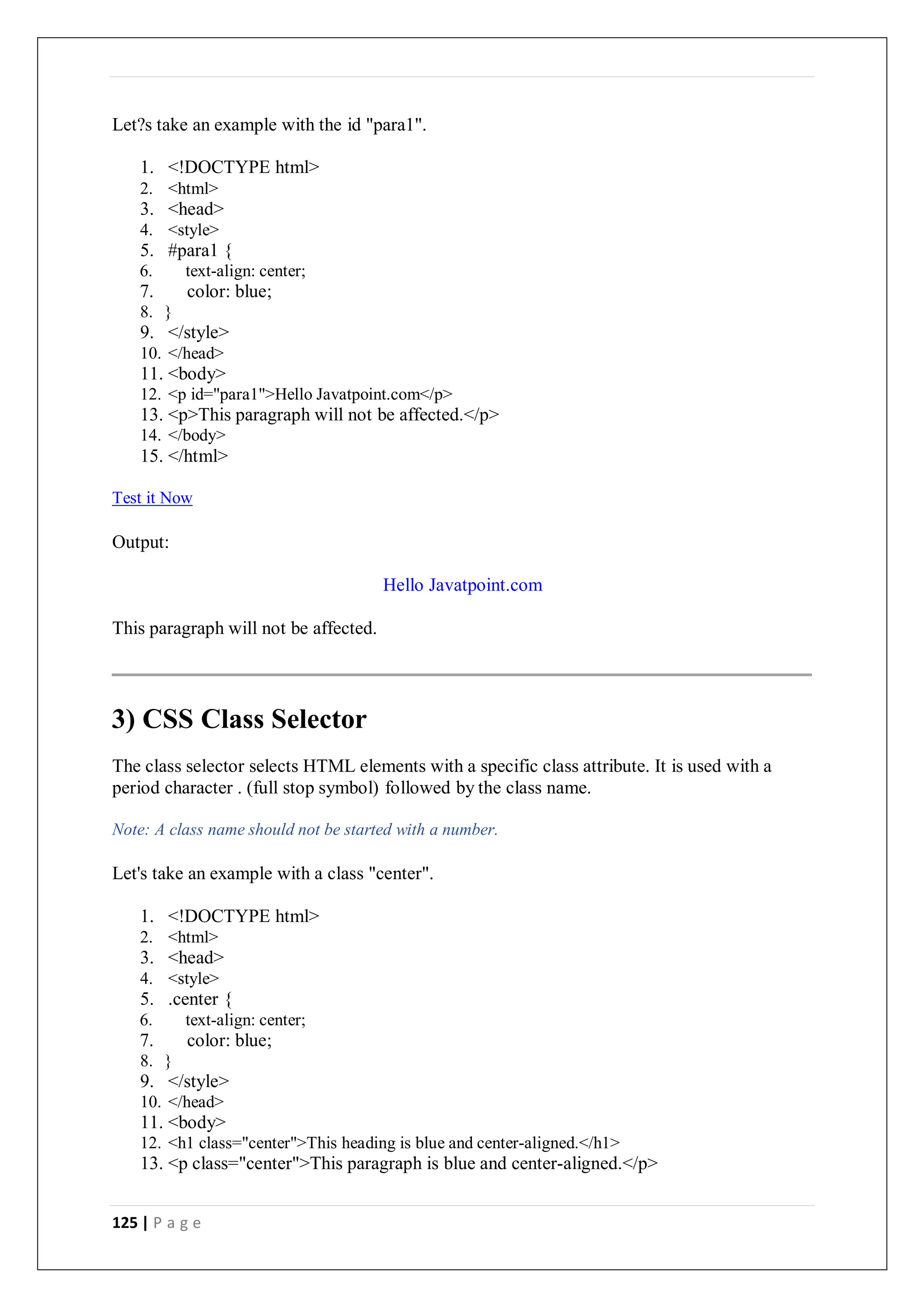 125 | P a g e
Let?s take an example with the id "para1".
1. <!DOCTYPE html>
2. <html>
3. <head>
4. <style>
5. #para1 {
6. text-align: center;
7. color: blue;
8. }
9. </style>
10. </head>
11. <body>
12. <p id="para1">Hello Javatpoint.com</p>
13. <p>This paragraph will not be affected.</p>
14. </body>
15. </html>
Test it Now
Output:
Hello Javatpoint.com
This paragraph will not be affected.
3) CSS Class Selector
The class selector selects HTML elements with a specific class attribute. It is used with a
period character . (full stop symbol) followed by the class name.
Note: A class name should not be started with a number.
Let's take an example with a class "center".
1. <!DOCTYPE html>
2. <html>
3. <head>
4. <style>
5. .center {
6. text-align: center;
7. color: blue;
8. }
9. </style>
10. </head>
11. <body>
12. <h1 class="center">This heading is blue and center-aligned.</h1>
13. <p class="center">This paragraph is blue and center-aligned.</p>
 