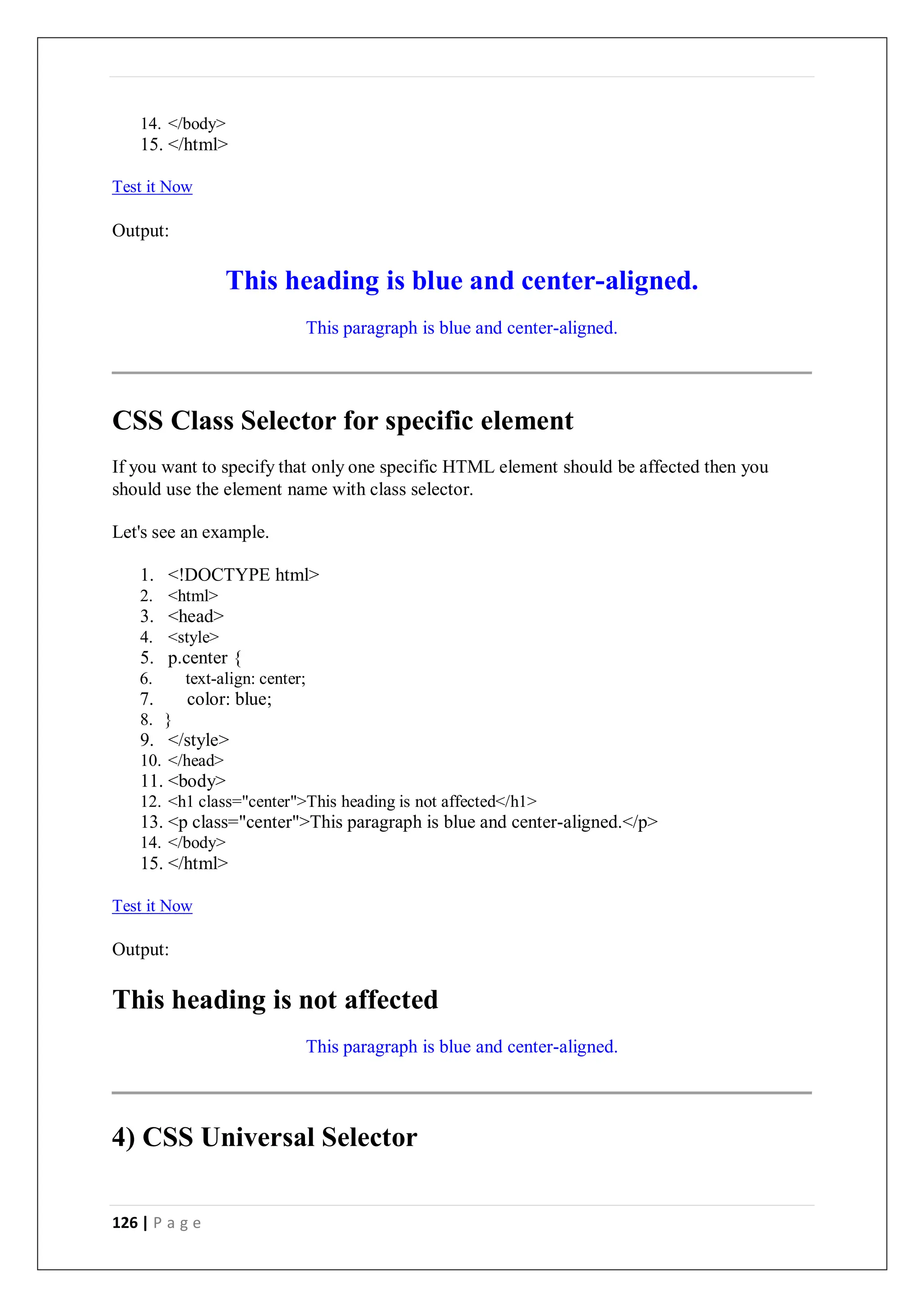 126 | P a g e
14. </body>
15. </html>
Test it Now
Output:
This heading is blue and center-aligned.
This paragraph is blue and center-aligned.
CSS Class Selector for specific element
If you want to specify that only one specific HTML element should be affected then you
should use the element name with class selector.
Let's see an example.
1. <!DOCTYPE html>
2. <html>
3. <head>
4. <style>
5. p.center {
6. text-align: center;
7. color: blue;
8. }
9. </style>
10. </head>
11. <body>
12. <h1 class="center">This heading is not affected</h1>
13. <p class="center">This paragraph is blue and center-aligned.</p>
14. </body>
15. </html>
Test it Now
Output:
This heading is not affected
This paragraph is blue and center-aligned.
4) CSS Universal Selector
 