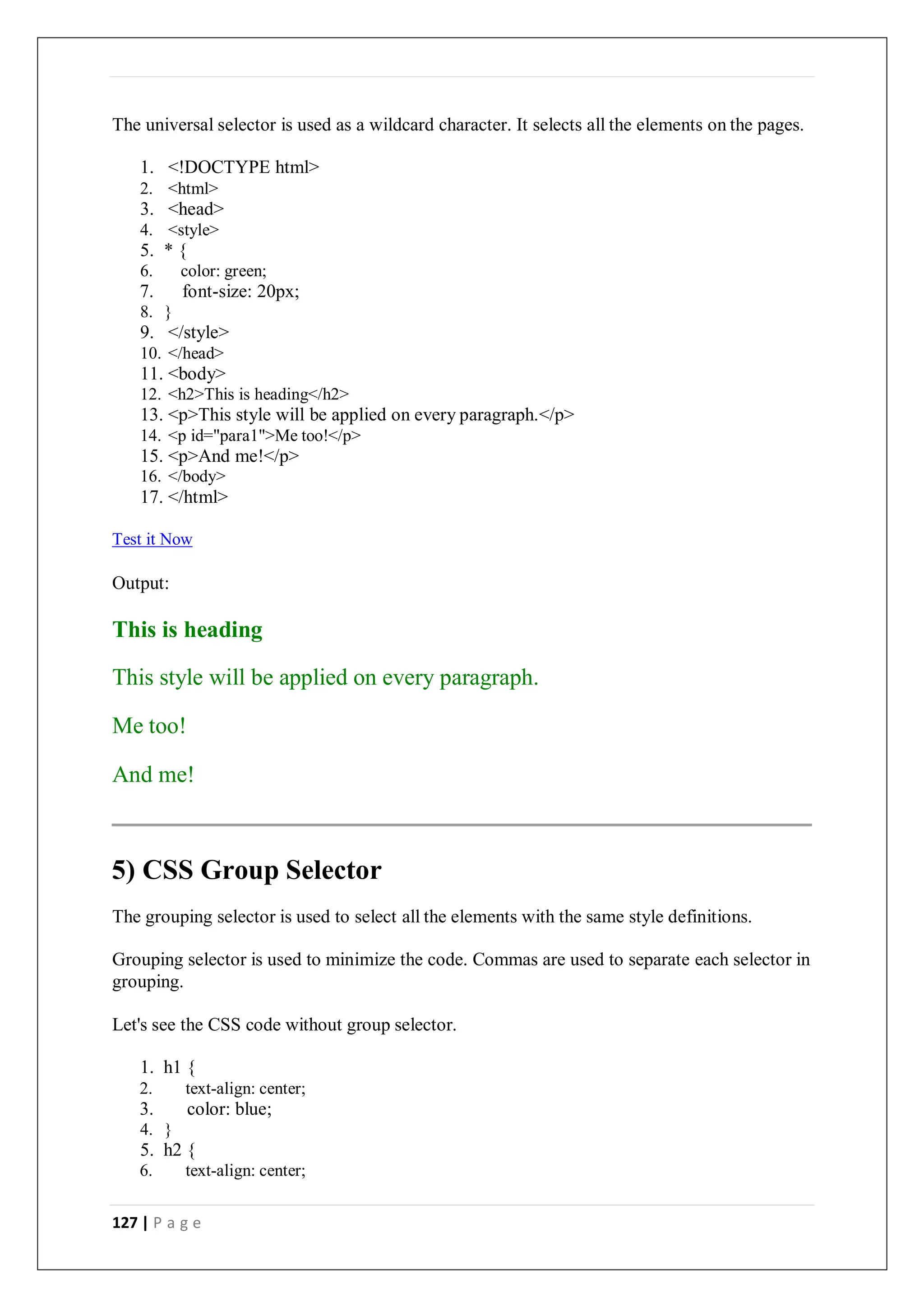 127 | P a g e
The universal selector is used as a wildcard character. It selects all the elements on the pages.
1. <!DOCTYPE html>
2. <html>
3. <head>
4. <style>
5. * {
6. color: green;
7. font-size: 20px;
8. }
9. </style>
10. </head>
11. <body>
12. <h2>This is heading</h2>
13. <p>This style will be applied on every paragraph.</p>
14. <p id="para1">Me too!</p>
15. <p>And me!</p>
16. </body>
17. </html>
Test it Now
Output:
This is heading
This style will be applied on every paragraph.
Me too!
And me!
5) CSS Group Selector
The grouping selector is used to select all the elements with the same style definitions.
Grouping selector is used to minimize the code. Commas are used to separate each selector in
grouping.
Let's see the CSS code without group selector.
1. h1 {
2. text-align: center;
3. color: blue;
4. }
5. h2 {
6. text-align: center;
 