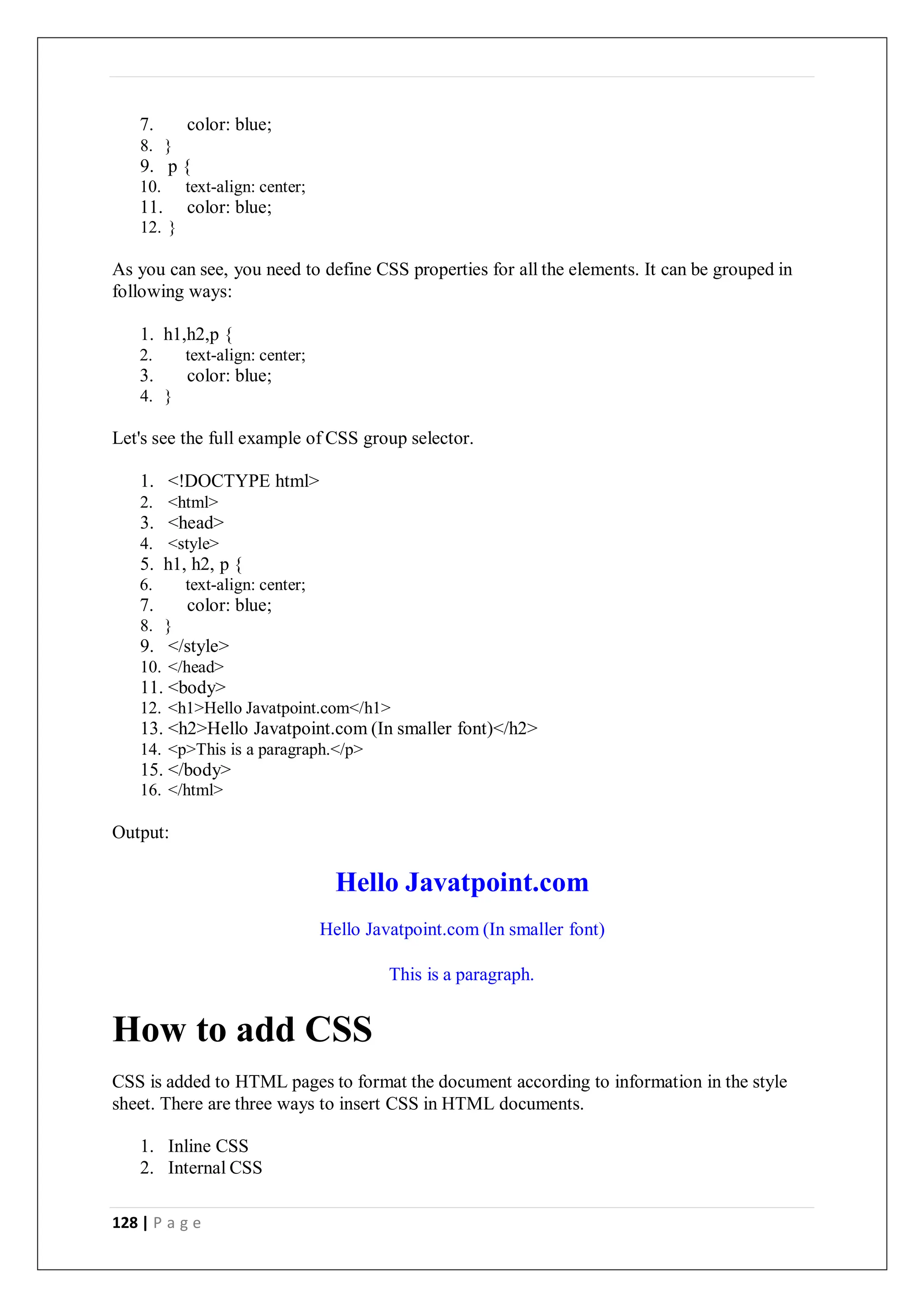 128 | P a g e
7. color: blue;
8. }
9. p {
10. text-align: center;
11. color: blue;
12. }
As you can see, you need to define CSS properties for all the elements. It can be grouped in
following ways:
1. h1,h2,p {
2. text-align: center;
3. color: blue;
4. }
Let's see the full example of CSS group selector.
1. <!DOCTYPE html>
2. <html>
3. <head>
4. <style>
5. h1, h2, p {
6. text-align: center;
7. color: blue;
8. }
9. </style>
10. </head>
11. <body>
12. <h1>Hello Javatpoint.com</h1>
13. <h2>Hello Javatpoint.com (In smaller font)</h2>
14. <p>This is a paragraph.</p>
15. </body>
16. </html>
Output:
Hello Javatpoint.com
Hello Javatpoint.com (In smaller font)
How to add CSS
This is a paragraph.
CSS is added to HTML pages to format the document according to information in the style
sheet. There are three ways to insert CSS in HTML documents.
1. Inline CSS
2. Internal CSS
 