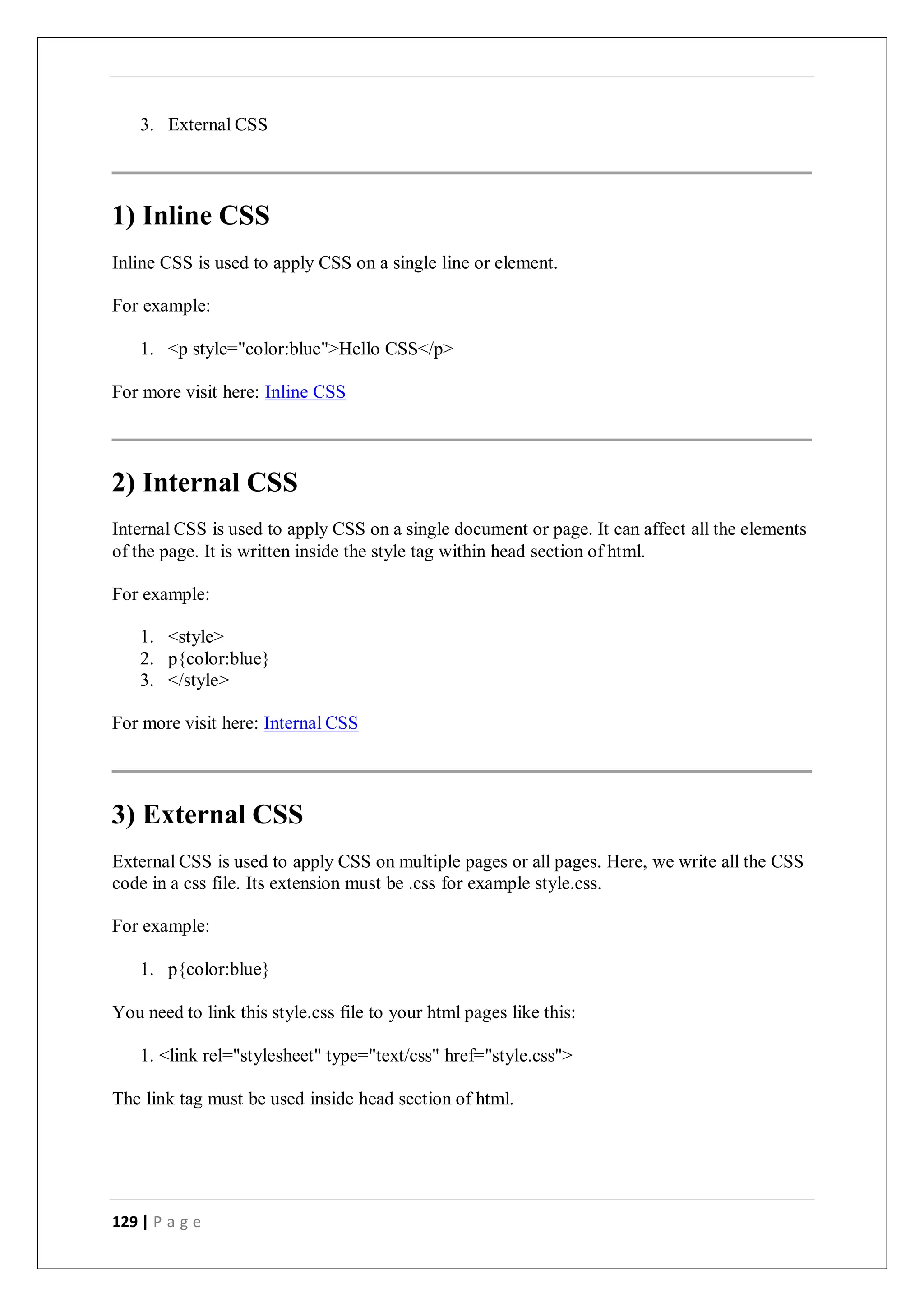 129 | P a g e
3. External CSS
1) Inline CSS
Inline CSS is used to apply CSS on a single line or element.
For example:
1. <p style="color:blue">Hello CSS</p>
For more visit here: Inline CSS
2) Internal CSS
Internal CSS is used to apply CSS on a single document or page. It can affect all the elements
of the page. It is written inside the style tag within head section of html.
For example:
1. <style>
2. p{color:blue}
3. </style>
For more visit here: Internal CSS
3) External CSS
External CSS is used to apply CSS on multiple pages or all pages. Here, we write all the CSS
code in a css file. Its extension must be .css for example style.css.
For example:
1. p{color:blue}
You need to link this style.css file to your html pages like this:
1. <link rel="stylesheet" type="text/css" href="style.css">
The link tag must be used inside head section of html.
 