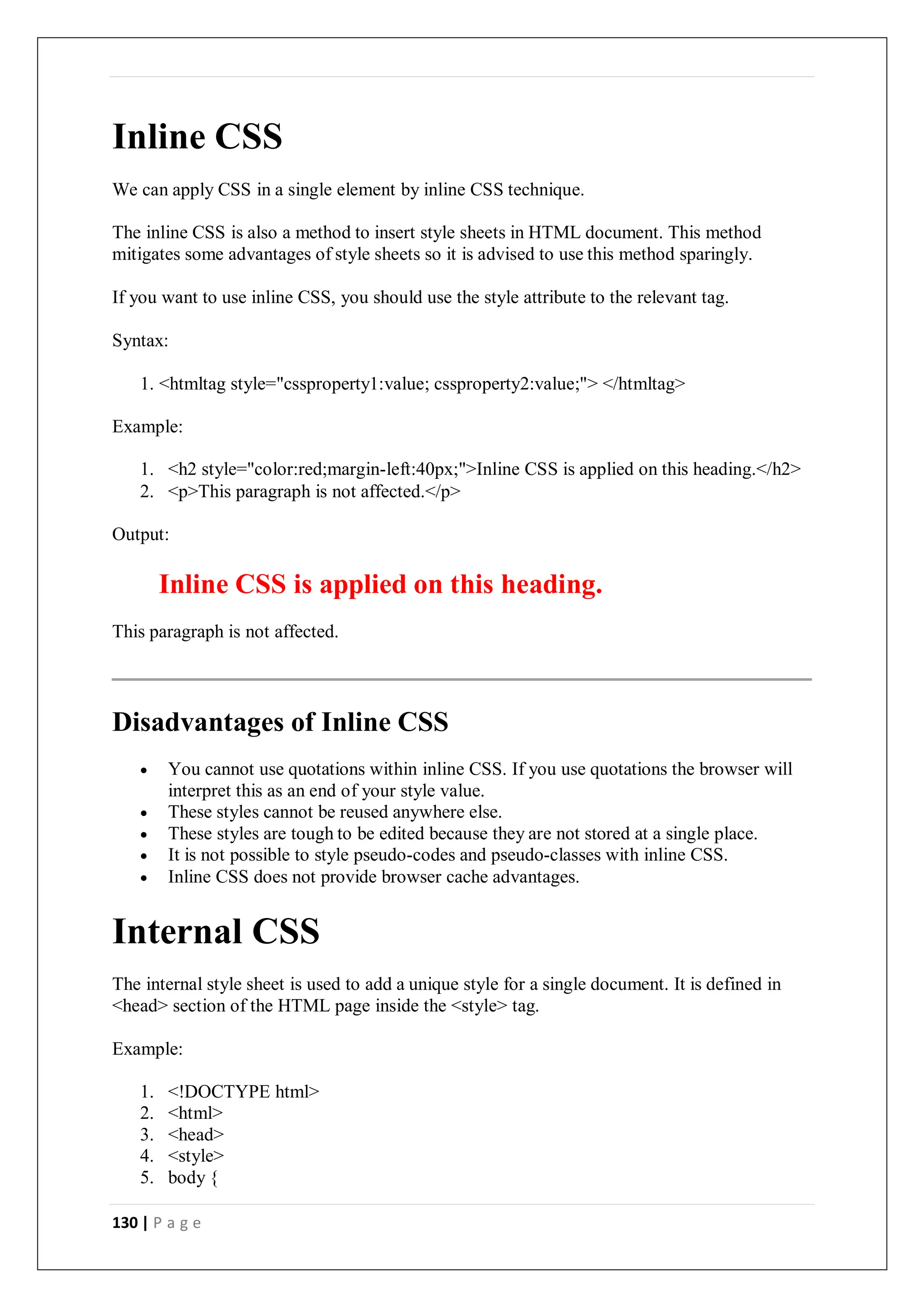 130 | P a g e
Inline CSS
We can apply CSS in a single element by inline CSS technique.
The inline CSS is also a method to insert style sheets in HTML document. This method
mitigates some advantages of style sheets so it is advised to use this method sparingly.
If you want to use inline CSS, you should use the style attribute to the relevant tag.
Syntax:
1. <htmltag style="cssproperty1:value; cssproperty2:value;"> </htmltag>
Example:
1. <h2 style="color:red;margin-left:40px;">Inline CSS is applied on this heading.</h2>
2. <p>This paragraph is not affected.</p>
Output:
Inline CSS is applied on this heading.
This paragraph is not affected.
Disadvantages of Inline CSS
 You cannot use quotations within inline CSS. If you use quotations the browser will
interpret this as an end of your style value.
 These styles cannot be reused anywhere else.
 These styles are tough to be edited because they are not stored at a single place.
 It is not possible to style pseudo-codes and pseudo-classes with inline CSS.
 Inline CSS does not provide browser cache advantages.
Internal CSS
The internal style sheet is used to add a unique style for a single document. It is defined in
<head> section of the HTML page inside the <style> tag.
Example:
1. <!DOCTYPE html>
2. <html>
3. <head>
4. <style>
5. body {
 