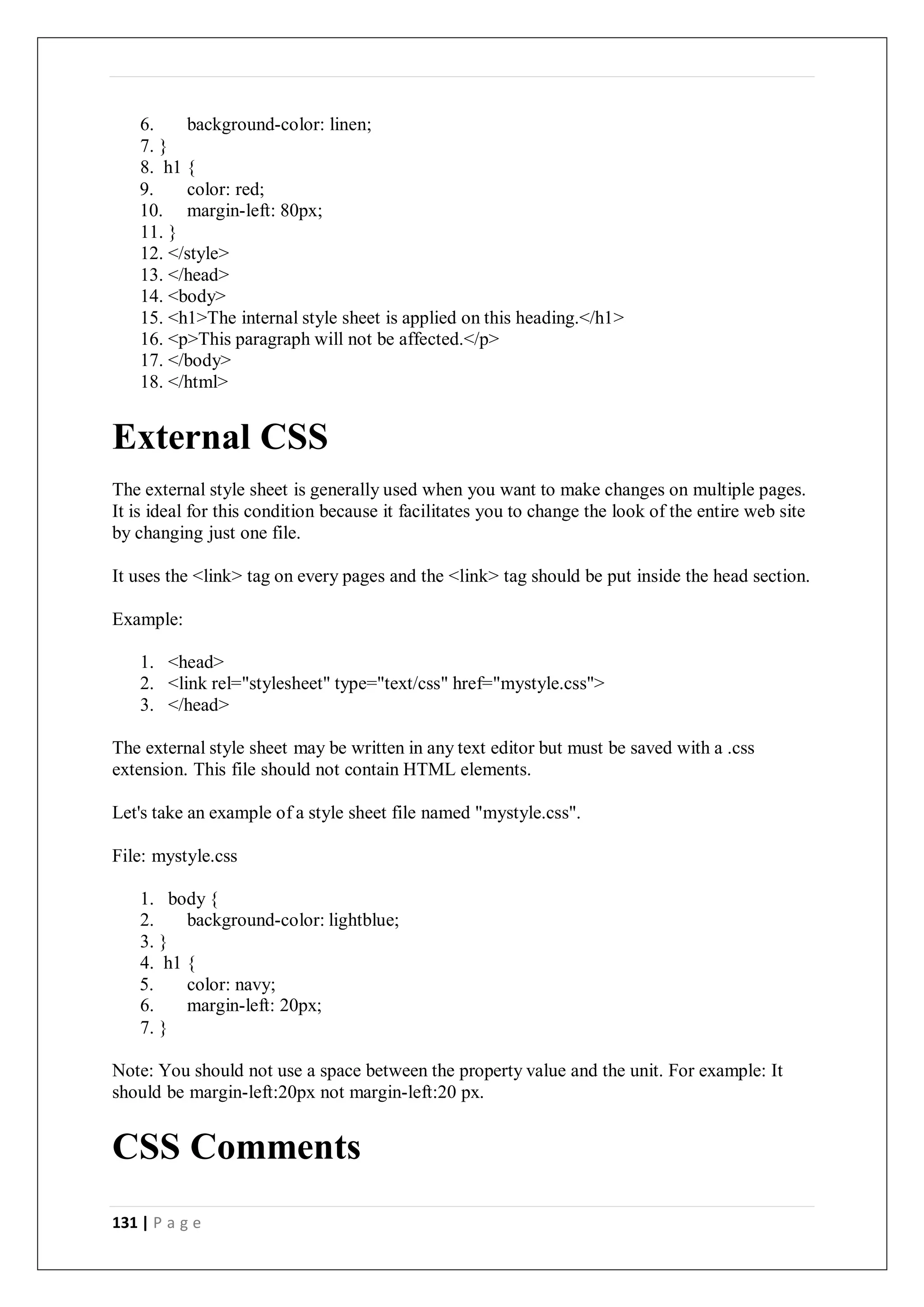131 | P a g e
6. background-color: linen;
7. }
8. h1 {
9. color: red;
10. margin-left: 80px;
11. }
12. </style>
13. </head>
14. <body>
15. <h1>The internal style sheet is applied on this heading.</h1>
16. <p>This paragraph will not be affected.</p>
17. </body>
18. </html>
External CSS
The external style sheet is generally used when you want to make changes on multiple pages.
It is ideal for this condition because it facilitates you to change the look of the entire web site
by changing just one file.
It uses the <link> tag on every pages and the <link> tag should be put inside the head section.
Example:
1. <head>
2. <link rel="stylesheet" type="text/css" href="mystyle.css">
3. </head>
The external style sheet may be written in any text editor but must be saved with a .css
extension. This file should not contain HTML elements.
Let's take an example of a style sheet file named "mystyle.css".
File: mystyle.css
1. body {
2. background-color: lightblue;
3. }
4. h1 {
5. color: navy;
6. margin-left: 20px;
7. }
Note: You should not use a space between the property value and the unit. For example: It
should be margin-left:20px not margin-left:20 px.
CSS Comments
 