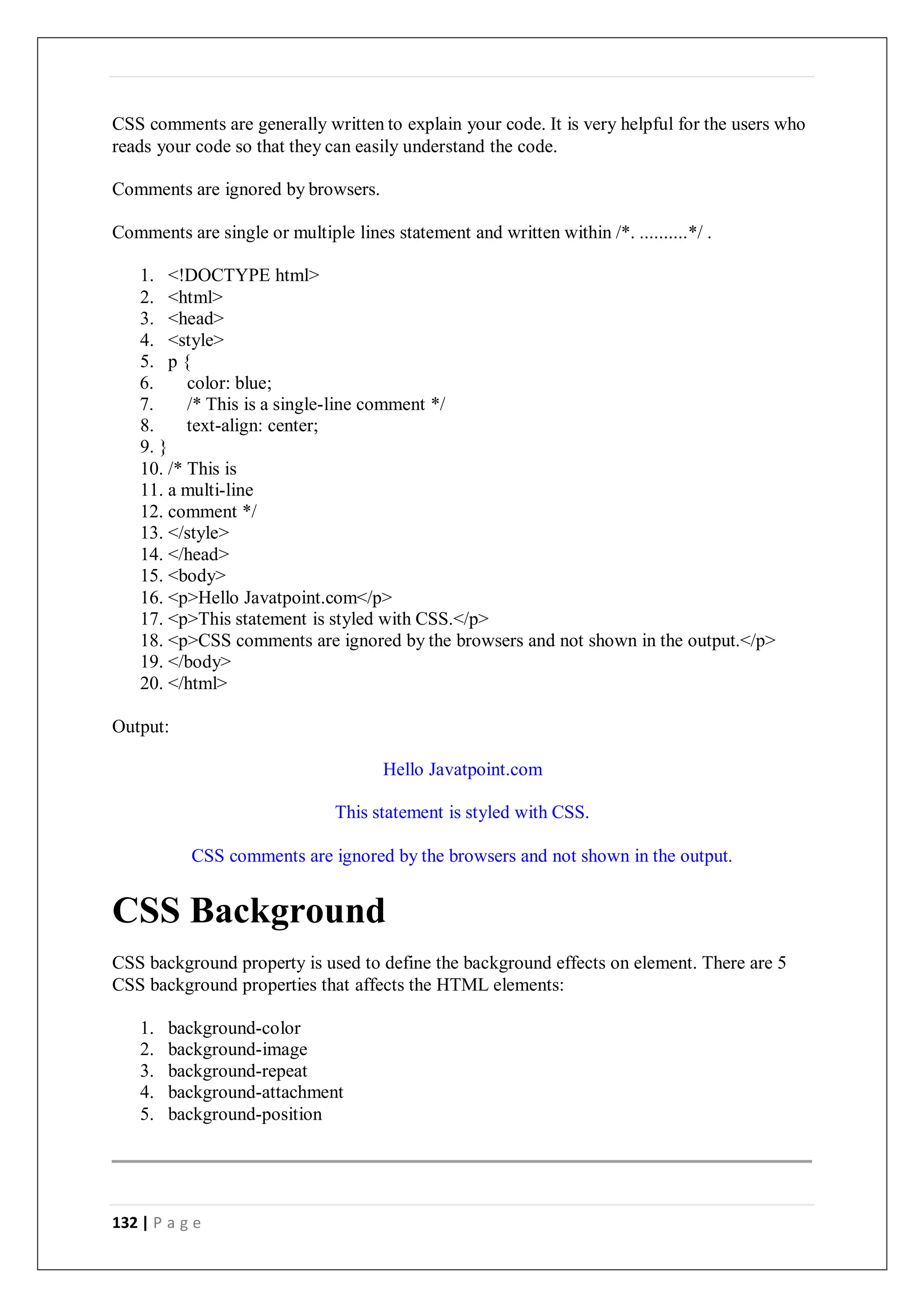 132 | P a g e
CSS comments are generally written to explain your code. It is very helpful for the users who
reads your code so that they can easily understand the code.
Comments are ignored by browsers.
Comments are single or multiple lines statement and written within /*. ..........*/ .
1. <!DOCTYPE html>
2. <html>
3. <head>
4. <style>
5. p {
6. color: blue;
7. /* This is a single-line comment */
8. text-align: center;
9. }
10. /* This is
11. a multi-line
12. comment */
13. </style>
14. </head>
15. <body>
16. <p>Hello Javatpoint.com</p>
17. <p>This statement is styled with CSS.</p>
18. <p>CSS comments are ignored by the browsers and not shown in the output.</p>
19. </body>
20. </html>
Output:
Hello Javatpoint.com
This statement is styled with CSS.
CSS comments are ignored by the browsers and not shown in the output.
CSS Background
CSS background property is used to define the background effects on element. There are 5
CSS background properties that affects the HTML elements:
1. background-color
2. background-image
3. background-repeat
4. background-attachment
5. background-position
 