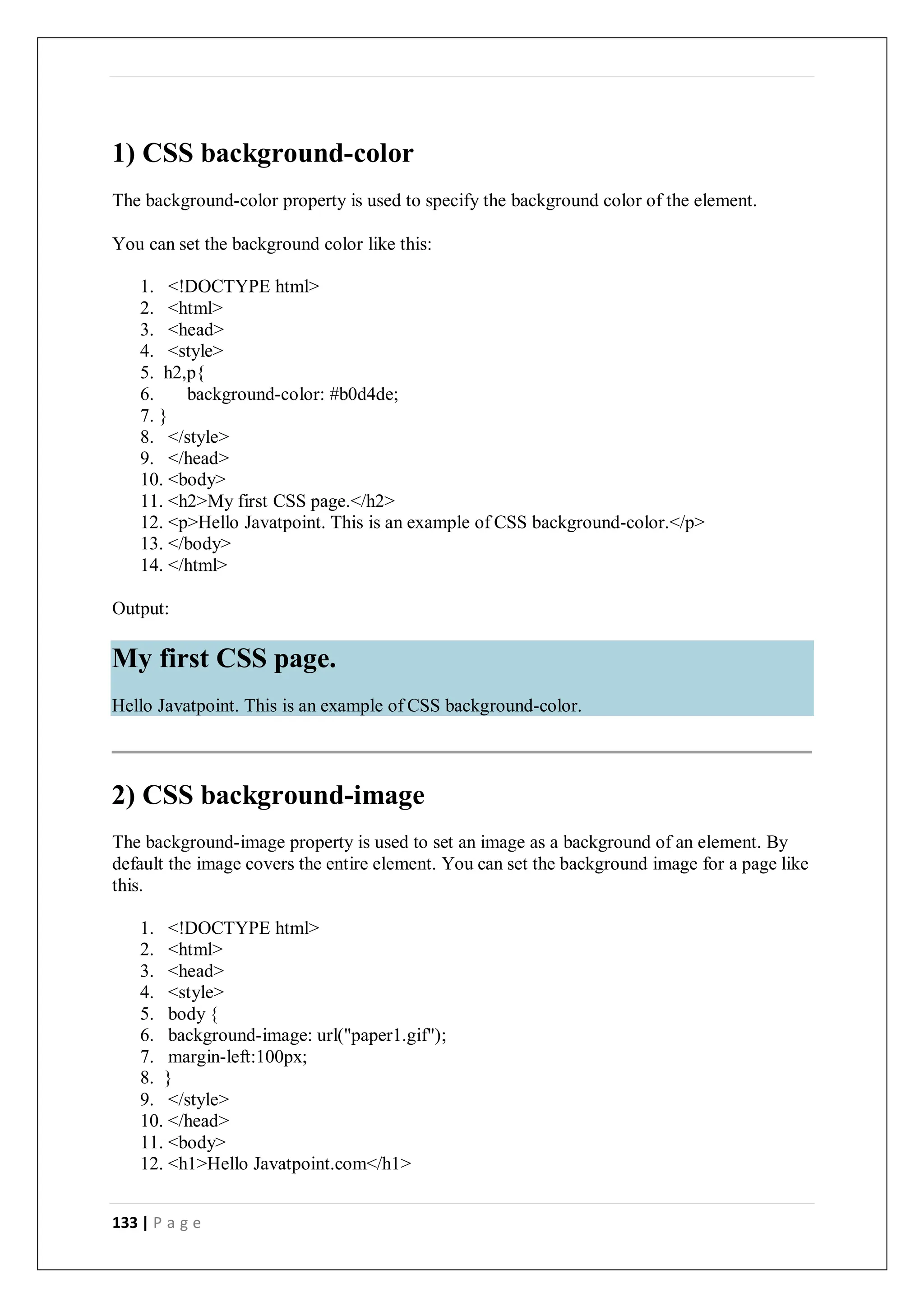 133 | P a g e
1) CSS background-color
The background-color property is used to specify the background color of the element.
You can set the background color like this:
1. <!DOCTYPE html>
2. <html>
3. <head>
4. <style>
5. h2,p{
6. background-color: #b0d4de;
7. }
8. </style>
9. </head>
10. <body>
11. <h2>My first CSS page.</h2>
12. <p>Hello Javatpoint. This is an example of CSS background-color.</p>
13. </body>
14. </html>
Output:
2) CSS background-image
The background-image property is used to set an image as a background of an element. By
default the image covers the entire element. You can set the background image for a page like
this.
1. <!DOCTYPE html>
2. <html>
3. <head>
4. <style>
5. body {
6. background-image: url("paper1.gif");
7. margin-left:100px;
8. }
9. </style>
10. </head>
11. <body>
12. <h1>Hello Javatpoint.com</h1>
My first CSS page.
Hello Javatpoint. This is an example of CSS background-color.
 