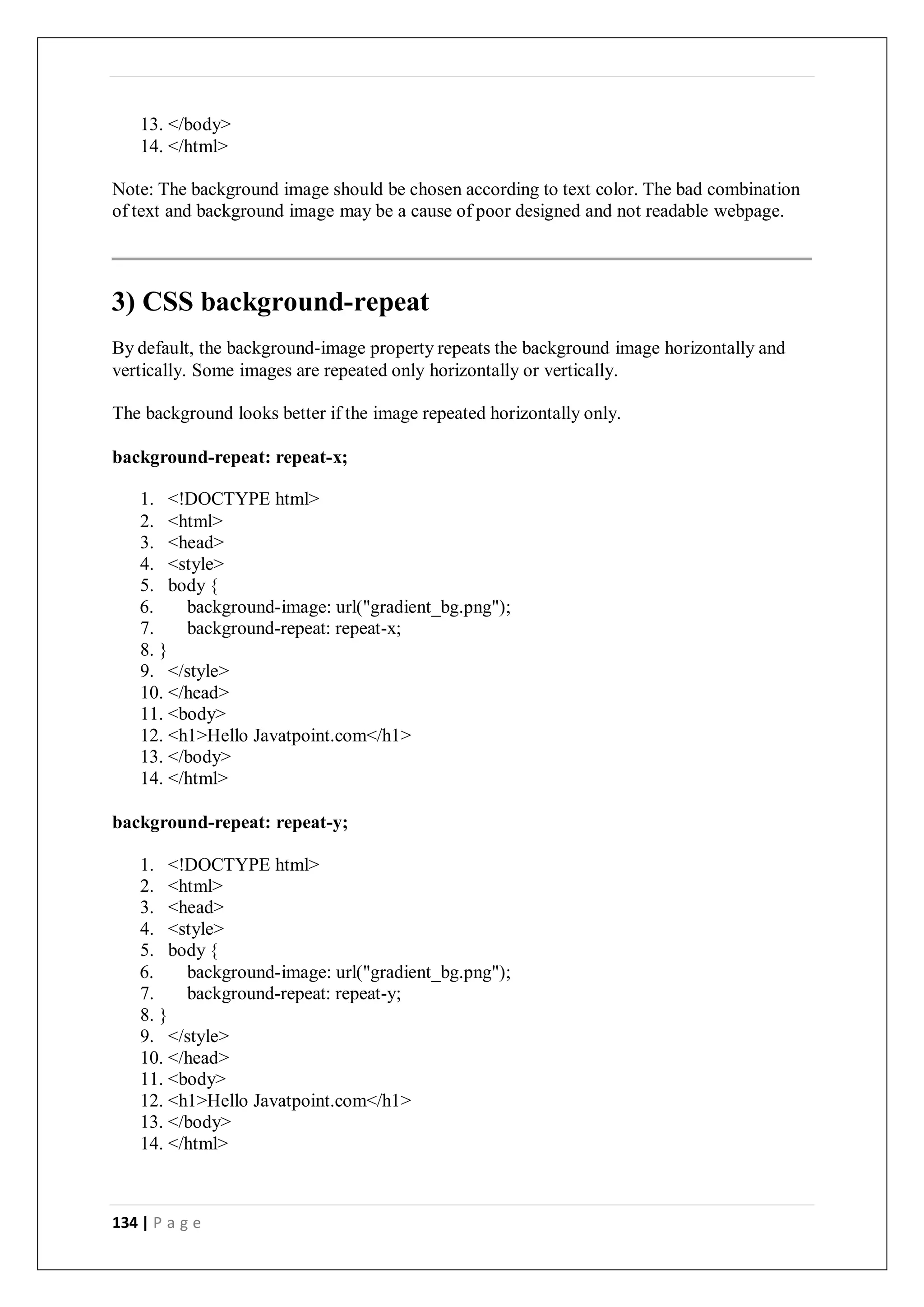 134 | P a g e
13. </body>
14. </html>
Note: The background image should be chosen according to text color. The bad combination
of text and background image may be a cause of poor designed and not readable webpage.
3) CSS background-repeat
By default, the background-image property repeats the background image horizontally and
vertically. Some images are repeated only horizontally or vertically.
The background looks better if the image repeated horizontally only.
background-repeat: repeat-x;
1. <!DOCTYPE html>
2. <html>
3. <head>
4. <style>
5. body {
6. background-image: url("gradient_bg.png");
7. background-repeat: repeat-x;
8. }
9. </style>
10. </head>
11. <body>
12. <h1>Hello Javatpoint.com</h1>
13. </body>
14. </html>
background-repeat: repeat-y;
1. <!DOCTYPE html>
2. <html>
3. <head>
4. <style>
5. body {
6. background-image: url("gradient_bg.png");
7. background-repeat: repeat-y;
8. }
9. </style>
10. </head>
11. <body>
12. <h1>Hello Javatpoint.com</h1>
13. </body>
14. </html>
 