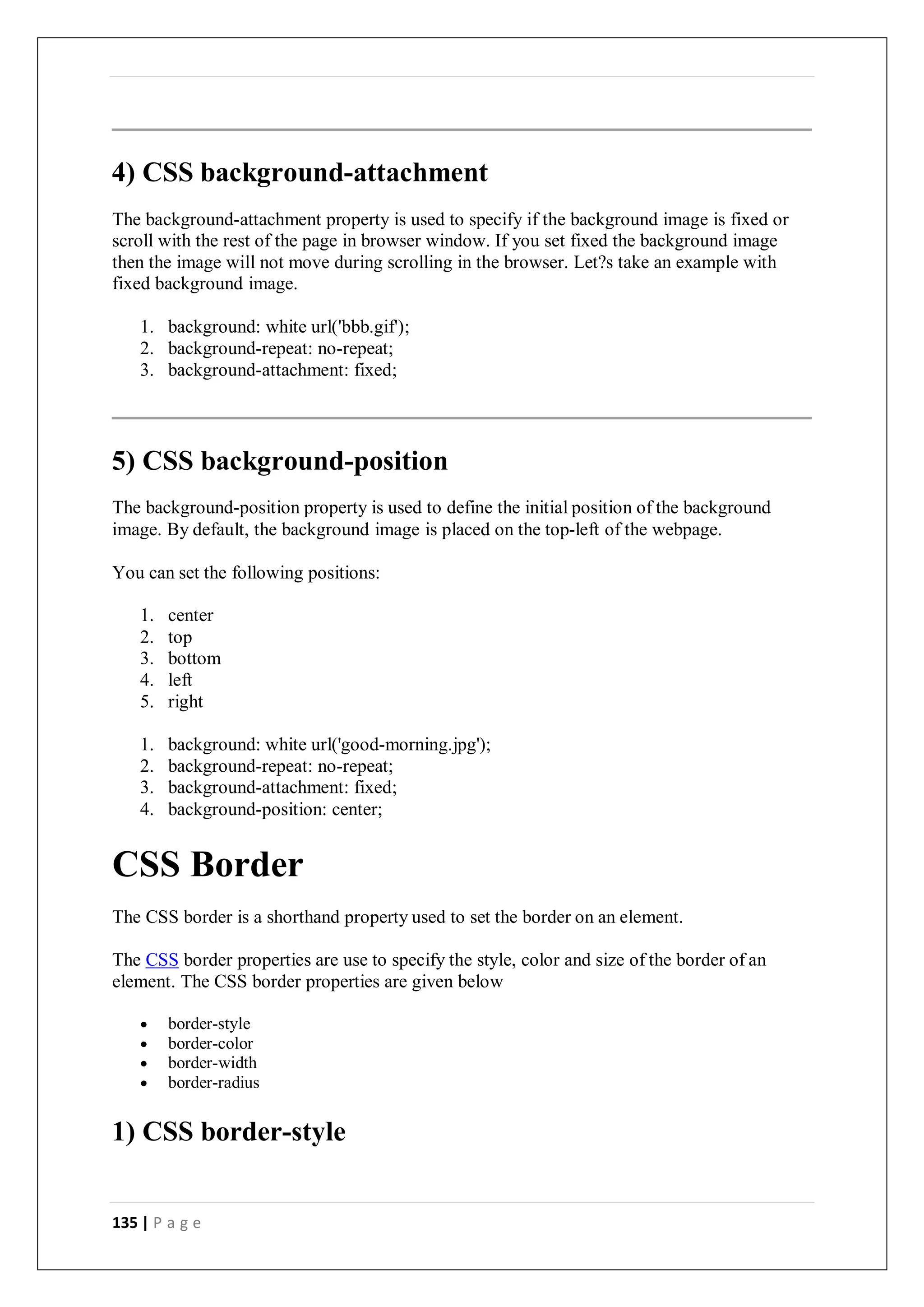 135 | P a g e
4) CSS background-attachment
The background-attachment property is used to specify if the background image is fixed or
scroll with the rest of the page in browser window. If you set fixed the background image
then the image will not move during scrolling in the browser. Let?s take an example with
fixed background image.
1. background: white url('bbb.gif');
2. background-repeat: no-repeat;
3. background-attachment: fixed;
5) CSS background-position
The background-position property is used to define the initial position of the background
image. By default, the background image is placed on the top-left of the webpage.
You can set the following positions:
1. center
2. top
3. bottom
4. left
5. right
1. background: white url('good-morning.jpg');
2. background-repeat: no-repeat;
3. background-attachment: fixed;
4. background-position: center;
CSS Border
The CSS border is a shorthand property used to set the border on an element.
The CSS border properties are use to specify the style, color and size of the border of an
element. The CSS border properties are given below
 border-style
 border-color
 border-width
 border-radius
1) CSS border-style
 