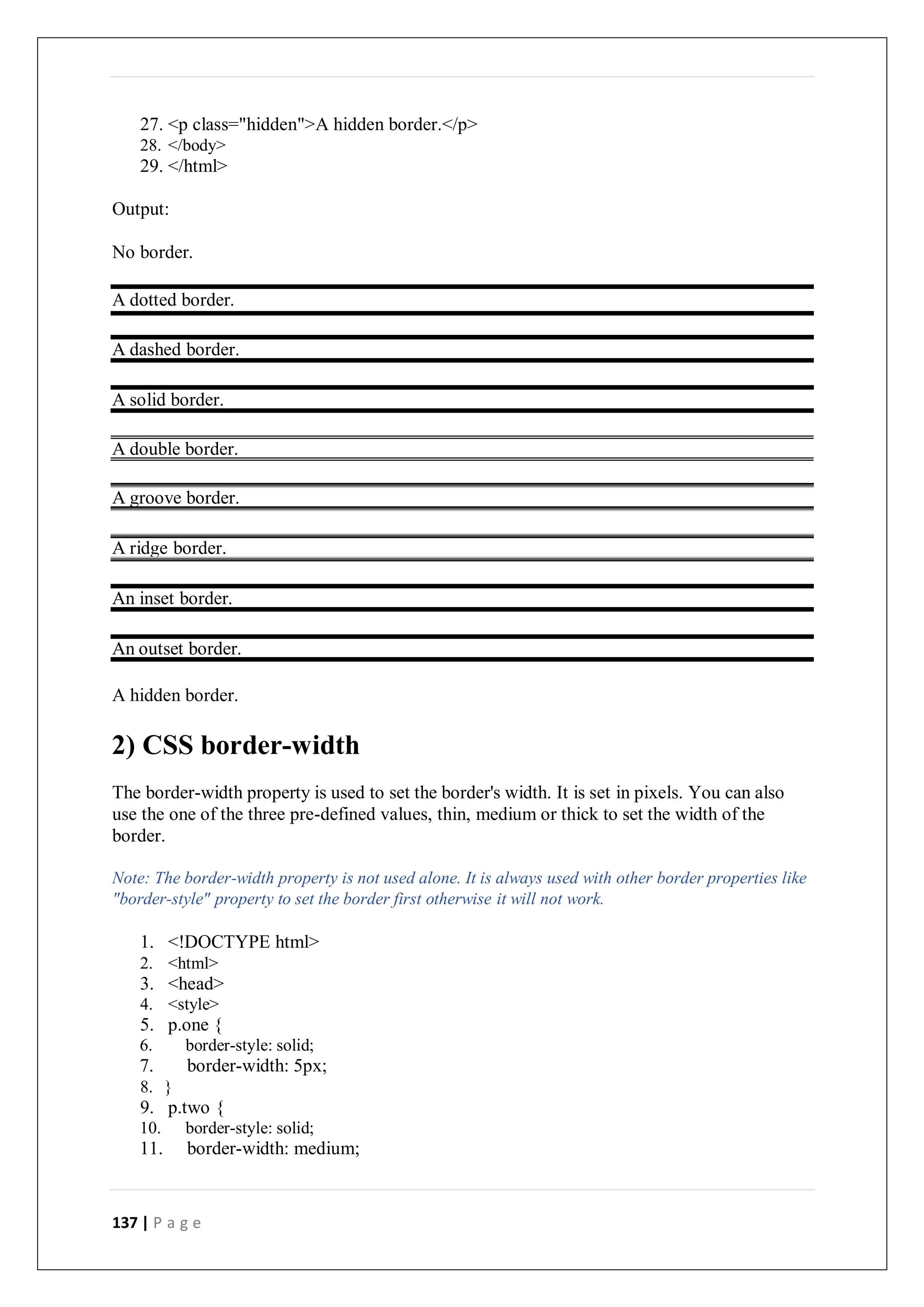 137 | P a g e
27. <p class="hidden">A hidden border.</p>
28. </body>
29. </html>
Output:
No border.
A dotted border.
A dashed border.
A solid border.
A double border.
A groove border.
A ridge border.
An inset border.
An outset border.
A hidden border.
2) CSS border-width
The border-width property is used to set the border's width. It is set in pixels. You can also
use the one of the three pre-defined values, thin, medium or thick to set the width of the
border.
Note: The border-width property is not used alone. It is always used with other border properties like
"border-style" property to set the border first otherwise it will not work.
1. <!DOCTYPE html>
2. <html>
3. <head>
4. <style>
5. p.one {
6. border-style: solid;
7. border-width: 5px;
8. }
9. p.two {
10. border-style: solid;
11. border-width: medium;
 