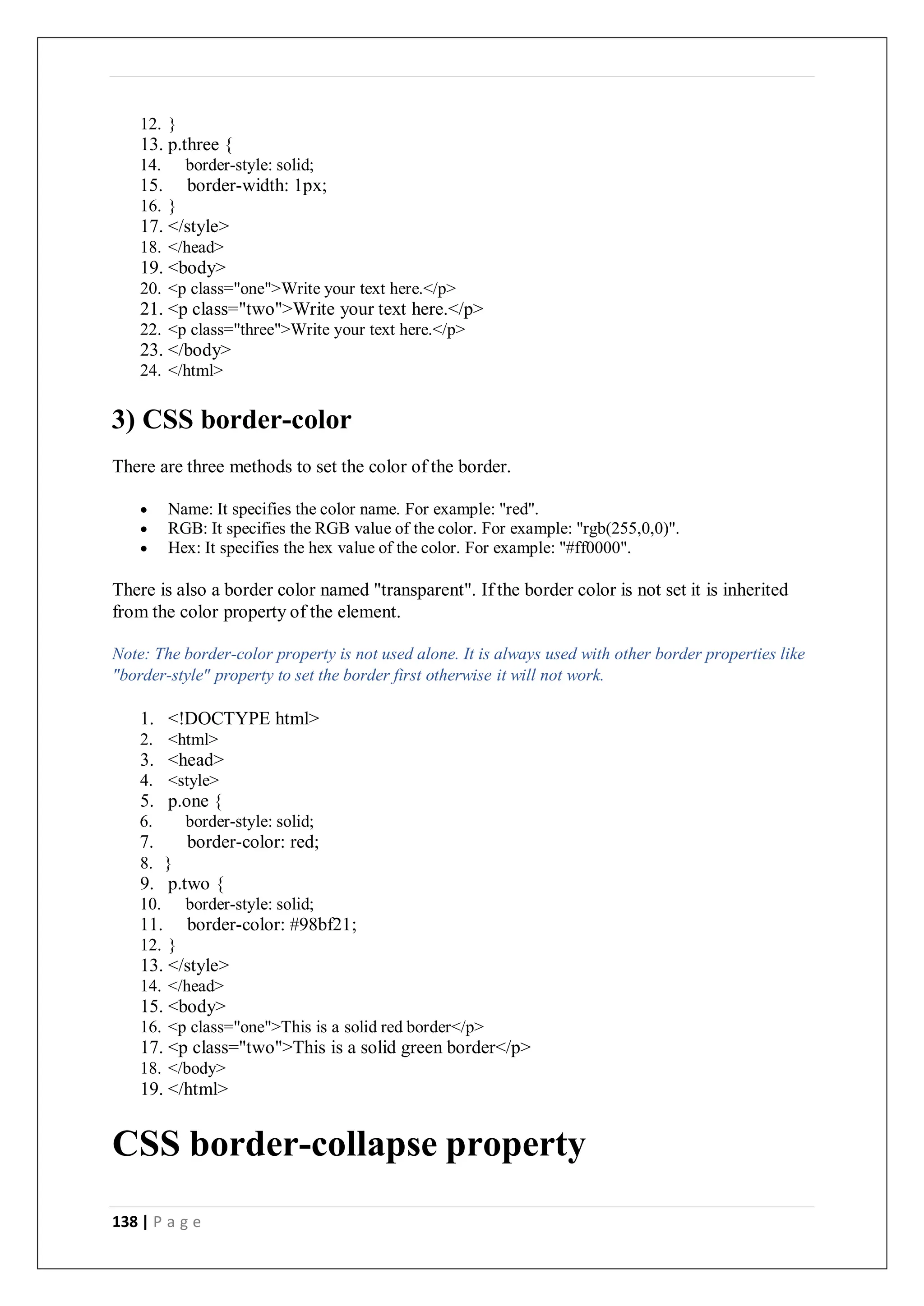 138 | P a g e
12. }
13. p.three {
14. border-style: solid;
15. border-width: 1px;
16. }
17. </style>
18. </head>
19. <body>
20. <p class="one">Write your text here.</p>
21. <p class="two">Write your text here.</p>
22. <p class="three">Write your text here.</p>
23. </body>
24. </html>
3) CSS border-color
There are three methods to set the color of the border.
 Name: It specifies the color name. For example: "red".
 RGB: It specifies the RGB value of the color. For example: "rgb(255,0,0)".
 Hex: It specifies the hex value of the color. For example: "#ff0000".
There is also a border color named "transparent". If the border color is not set it is inherited
from the color property of the element.
Note: The border-color property is not used alone. It is always used with other border properties like
"border-style" property to set the border first otherwise it will not work.
1. <!DOCTYPE html>
2. <html>
3. <head>
4. <style>
5. p.one {
6. border-style: solid;
7. border-color: red;
8. }
9. p.two {
10. border-style: solid;
11. border-color: #98bf21;
12. }
13. </style>
14. </head>
15. <body>
16. <p class="one">This is a solid red border</p>
17. <p class="two">This is a solid green border</p>
18. </body>
19. </html>
CSS border-collapse property
 