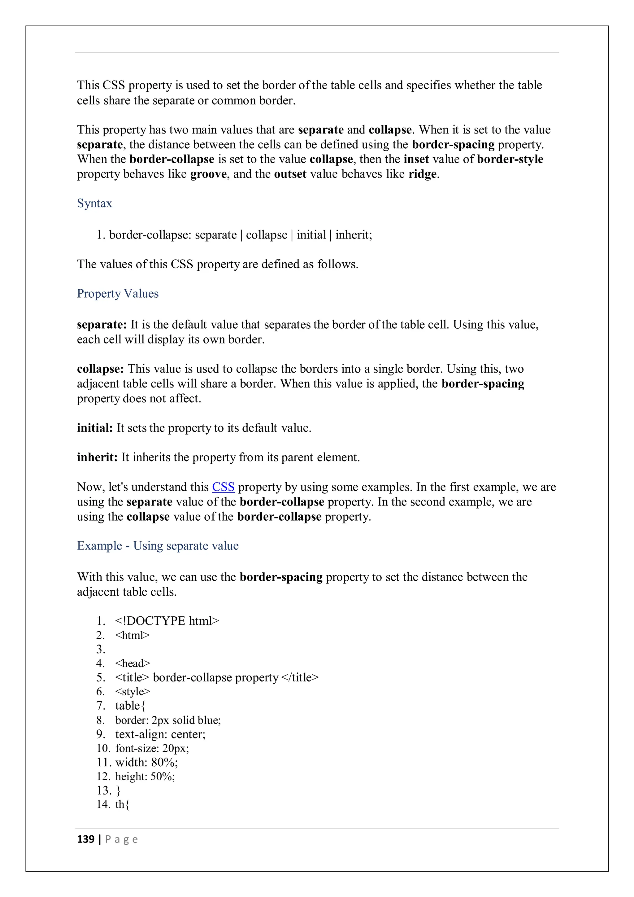139 | P a g e
This CSS property is used to set the border of the table cells and specifies whether the table
cells share the separate or common border.
This property has two main values that are separate and collapse. When it is set to the value
separate, the distance between the cells can be defined using the border-spacing property.
When the border-collapse is set to the value collapse, then the inset value of border-style
property behaves like groove, and the outset value behaves like ridge.
Syntax
1. border-collapse: separate | collapse | initial | inherit;
The values of this CSS property are defined as follows.
Property Values
separate: It is the default value that separates the border of the table cell. Using this value,
each cell will display its own border.
collapse: This value is used to collapse the borders into a single border. Using this, two
adjacent table cells will share a border. When this value is applied, the border-spacing
property does not affect.
initial: It sets the property to its default value.
inherit: It inherits the property from its parent element.
Now, let's understand this CSS property by using some examples. In the first example, we are
using the separate value of the border-collapse property. In the second example, we are
using the collapse value of the border-collapse property.
Example - Using separate value
With this value, we can use the border-spacing property to set the distance between the
adjacent table cells.
1. <!DOCTYPE html>
2. <html>
3.
4. <head>
5. <title> border-collapse property </title>
6. <style>
7. table{
8. border: 2px solid blue;
9. text-align: center;
10. font-size: 20px;
11. width: 80%;
12. height: 50%;
13. }
14. th{
 