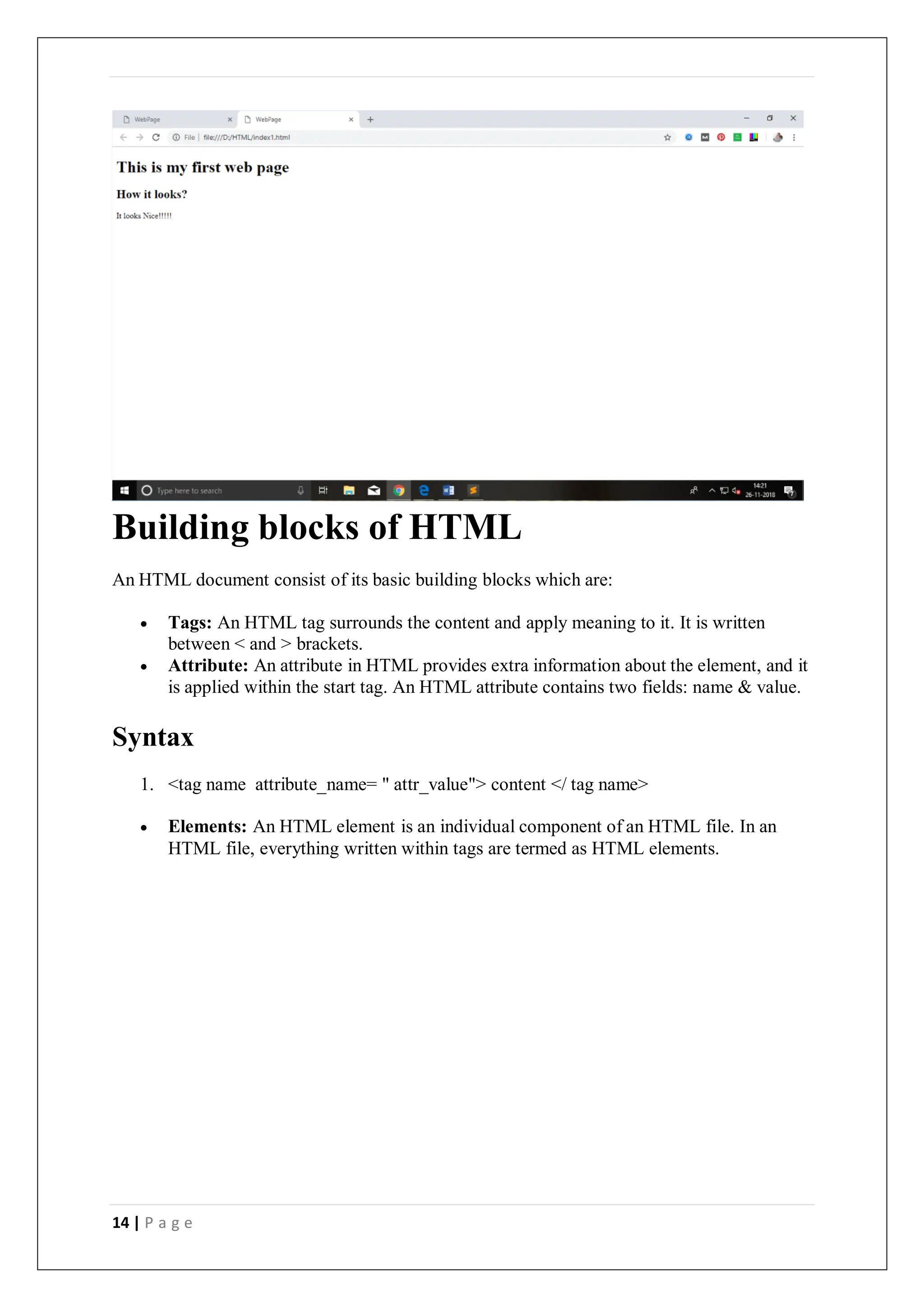14 | P a g e
Building blocks of HTML
An HTML document consist of its basic building blocks which are:
 Tags: An HTML tag surrounds the content and apply meaning to it. It is written
between < and > brackets.
 Attribute: An attribute in HTML provides extra information about the element, and it
is applied within the start tag. An HTML attribute contains two fields: name & value.
Syntax
1. <tag name attribute_name= " attr_value"> content </ tag name>
 Elements: An HTML element is an individual component of an HTML file. In an
HTML file, everything written within tags are termed as HTML elements.
 