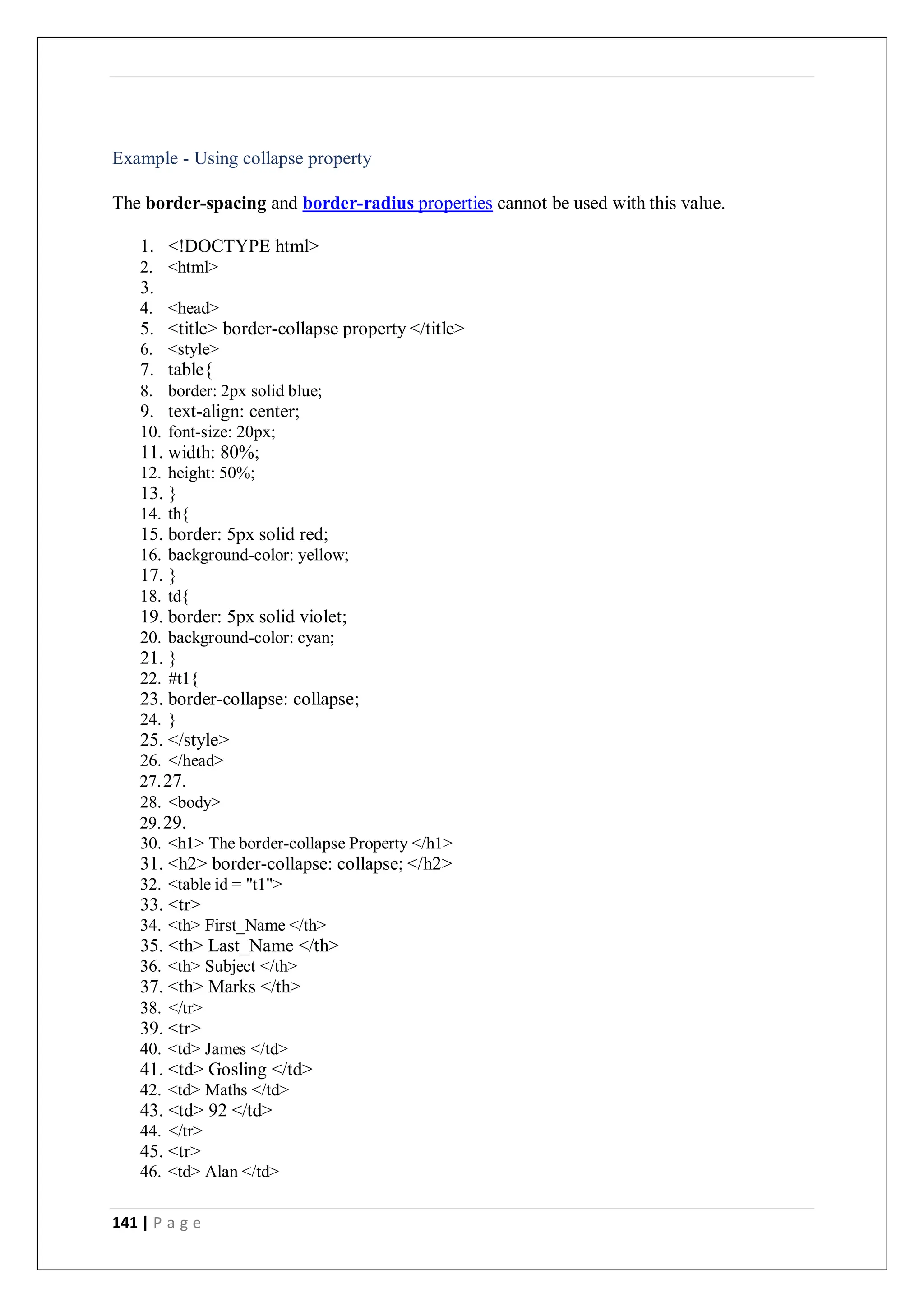 141 | P a g e
Example - Using collapse property
The border-spacing and border-radius properties cannot be used with this value.
1. <!DOCTYPE html>
2. <html>
3.
4. <head>
5. <title> border-collapse property </title>
6. <style>
7. table{
8. border: 2px solid blue;
9. text-align: center;
10. font-size: 20px;
11. width: 80%;
12. height: 50%;
13. }
14. th{
15. border: 5px solid red;
16. background-color: yellow;
17. }
18. td{
19. border: 5px solid violet;
20. background-color: cyan;
21. }
22. #t1{
23. border-collapse: collapse;
24. }
25. </style>
26. </head>
27.27.
28. <body>
29.29.
30. <h1> The border-collapse Property </h1>
31. <h2> border-collapse: collapse; </h2>
32. <table id = "t1">
33. <tr>
34. <th> First_Name </th>
35. <th> Last_Name </th>
36. <th> Subject </th>
37. <th> Marks </th>
38. </tr>
39. <tr>
40. <td> James </td>
41. <td> Gosling </td>
42. <td> Maths </td>
43. <td> 92 </td>
44. </tr>
45. <tr>
46. <td> Alan </td>
 