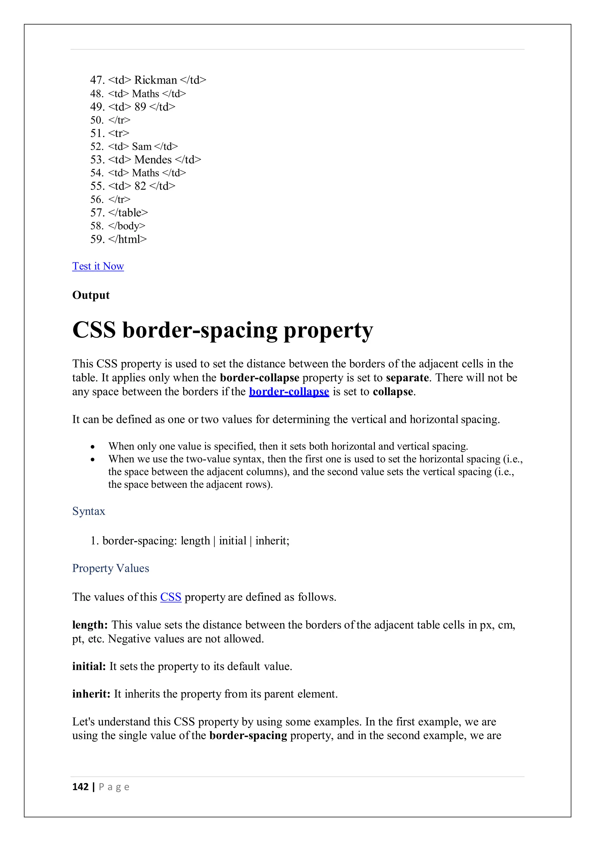 142 | P a g e
47. <td> Rickman </td>
48. <td> Maths </td>
49. <td> 89 </td>
50. </tr>
51. <tr>
52. <td> Sam </td>
53. <td> Mendes </td>
54. <td> Maths </td>
55. <td> 82 </td>
56. </tr>
57. </table>
58. </body>
59. </html>
Test it Now
Output
CSS border-spacing property
This CSS property is used to set the distance between the borders of the adjacent cells in the
table. It applies only when the border-collapse property is set to separate. There will not be
any space between the borders if the border-collapse is set to collapse.
It can be defined as one or two values for determining the vertical and horizontal spacing.
 When only one value is specified, then it sets both horizontal and vertical spacing.
 When we use the two-value syntax, then the first one is used to set the horizontal spacing (i.e.,
the space between the adjacent columns), and the second value sets the vertical spacing (i.e.,
the space between the adjacent rows).
Syntax
1. border-spacing: length | initial | inherit;
Property Values
The values of this CSS property are defined as follows.
length: This value sets the distance between the borders of the adjacent table cells in px, cm,
pt, etc. Negative values are not allowed.
initial: It sets the property to its default value.
inherit: It inherits the property from its parent element.
Let's understand this CSS property by using some examples. In the first example, we are
using the single value of the border-spacing property, and in the second example, we are
 