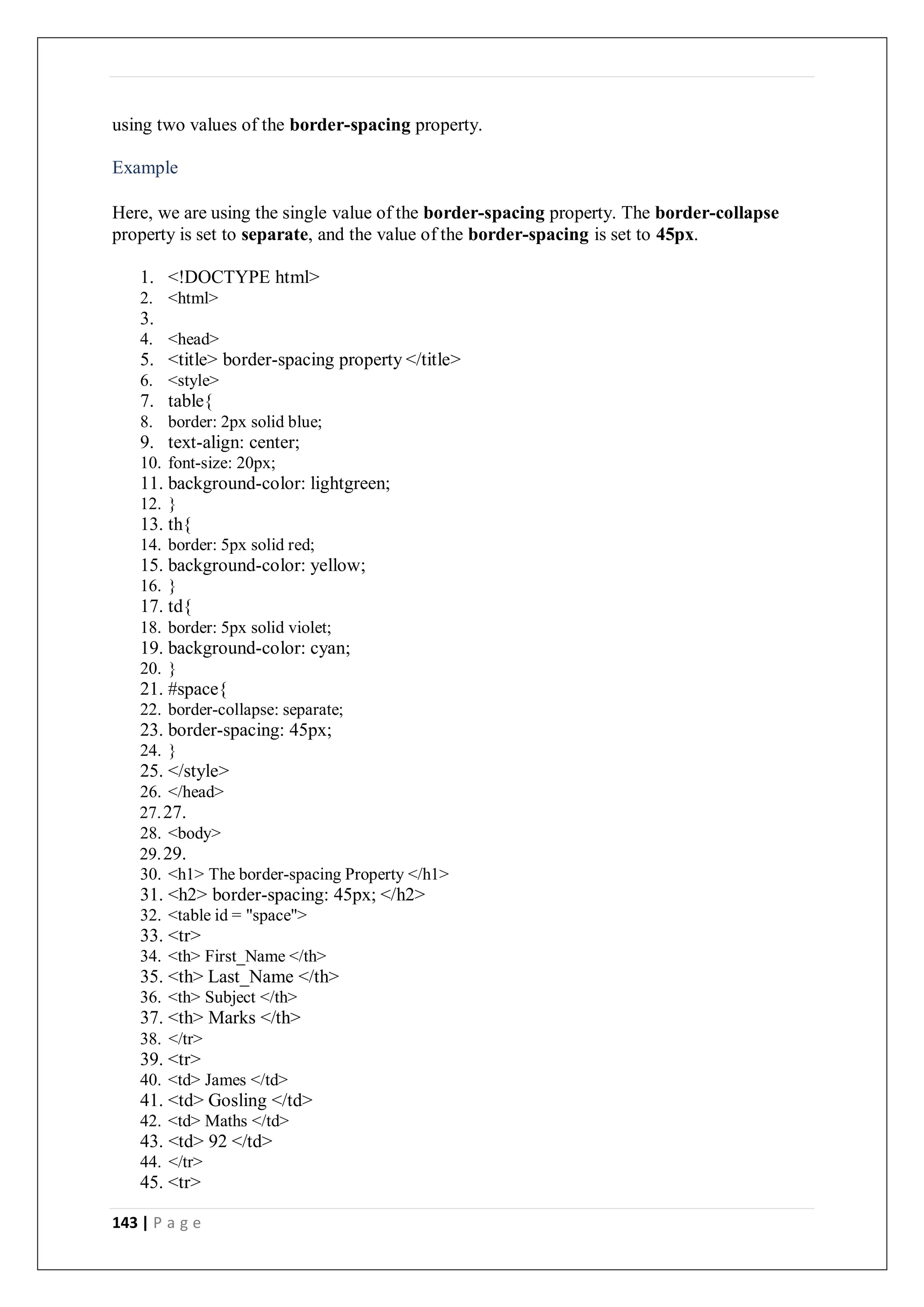 143 | P a g e
using two values of the border-spacing property.
Example
Here, we are using the single value of the border-spacing property. The border-collapse
property is set to separate, and the value of the border-spacing is set to 45px.
1. <!DOCTYPE html>
2. <html>
3.
4. <head>
5. <title> border-spacing property </title>
6. <style>
7. table{
8. border: 2px solid blue;
9. text-align: center;
10. font-size: 20px;
11. background-color: lightgreen;
12. }
13. th{
14. border: 5px solid red;
15. background-color: yellow;
16. }
17. td{
18. border: 5px solid violet;
19. background-color: cyan;
20. }
21. #space{
22. border-collapse: separate;
23. border-spacing: 45px;
24. }
25. </style>
26. </head>
27.27.
28. <body>
29.29.
30. <h1> The border-spacing Property </h1>
31. <h2> border-spacing: 45px; </h2>
32. <table id = "space">
33. <tr>
34. <th> First_Name </th>
35. <th> Last_Name </th>
36. <th> Subject </th>
37. <th> Marks </th>
38. </tr>
39. <tr>
40. <td> James </td>
41. <td> Gosling </td>
42. <td> Maths </td>
43. <td> 92 </td>
44. </tr>
45. <tr>
 